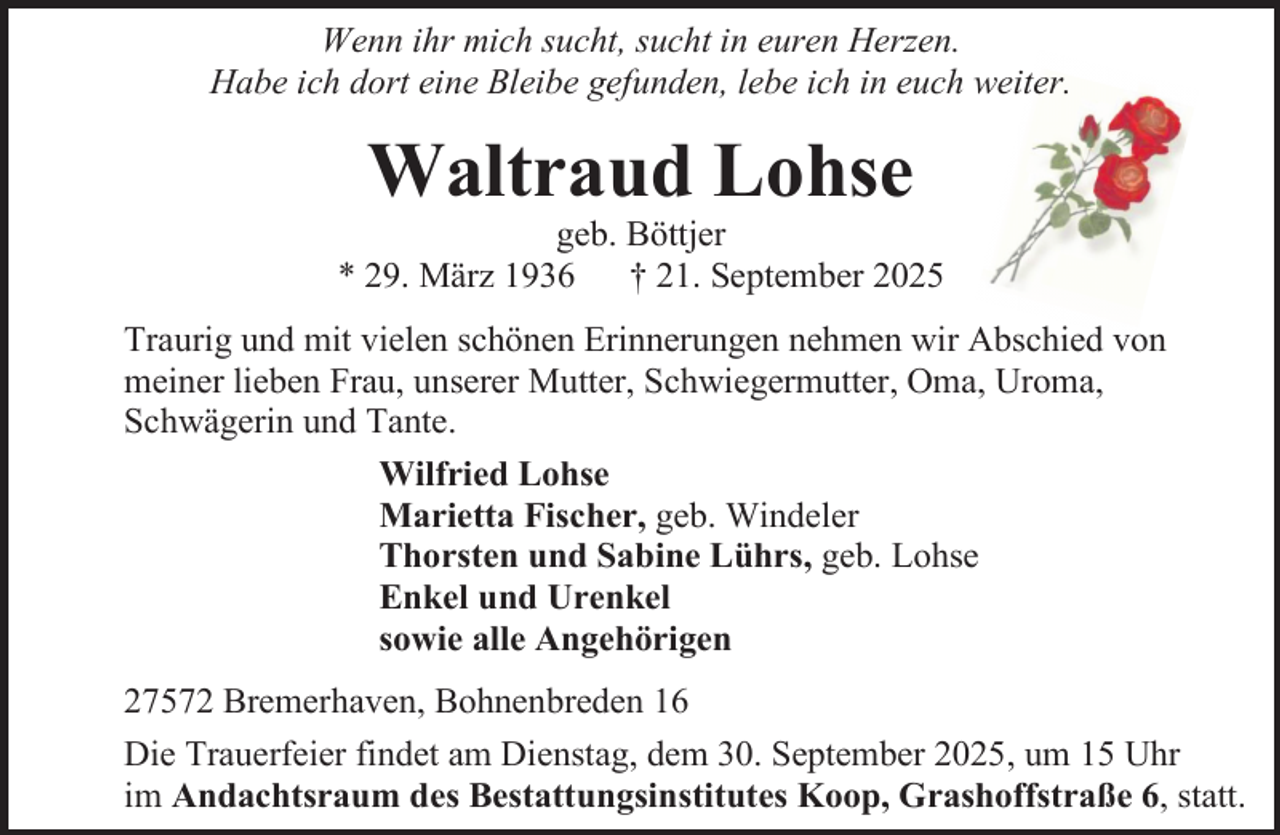 <p>Wenn ihr mich sucht, sucht in euren Herzen.<br />Habe ich dort eine Bleibe gefunden, lebe ich in euch weiter.</p><p>Waltraud Lohse</p><p>geb. Böttjer<br />* 29. März 1936 † 21. September 2025<br />Traurig und mit vielen schönen Erinnerungen nehmen wir Abschied von<br />meiner lieben Frau, unserer Mutter, Schwiegermutter, Oma, Uroma,<br />Schwägerin und Tante.<br />Wilfried Lohse<br />Marietta Fischer, geb. Windeler<br />Thorsten und Sabine Lührs, geb. Lohse<br />Enkel und Urenkel<br />sowie alle Angehörigen<br />27572 Bremerhaven, Bohnenbreden 16<br />Die Trauerfeier findet am Dienstag, dem 30. September 2025, um 15 Uhr<br />im Andachtsraum des Bestattungsinstitutes Koop, Grashoffstraße 6, statt.</p>