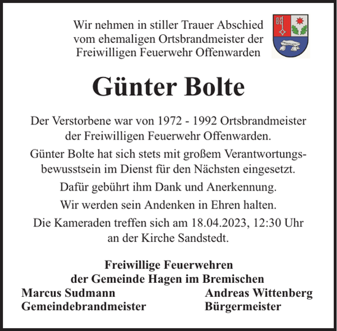<p>Wir nehmen in stiller Trauer Abschied<br />vom ehemaligen Ortsbrandmeister der<br />Freiwilligen Feuerwehr Offenwarden</p><p>Günter Bolte<br />Der Verstorbene war von 1972 - 1992 Ortsbrandmeister<br />der Freiwilligen Feuerwehr Offenwarden.<br />Günter Bolte hat sich stets mit großem Verantwortungsbewusstsein im Dienst für den Nächsten eingesetzt.<br />Dafür gebührt ihm Dank und Anerkennung.<br />Wir werden sein Andenken in Ehren halten.<br />Die Kameraden treffen sich am 18.04.2023, 12:30 Uhr<br />an der Kirche Sandstedt.<br />Freiwillige Feuerwehren<br />der Gemeinde Hagen im Bremischen<br />Marcus Sudmann<br />Andreas Wittenberg<br />Gemeindebrandmeister<br />Bürgermeister</p>