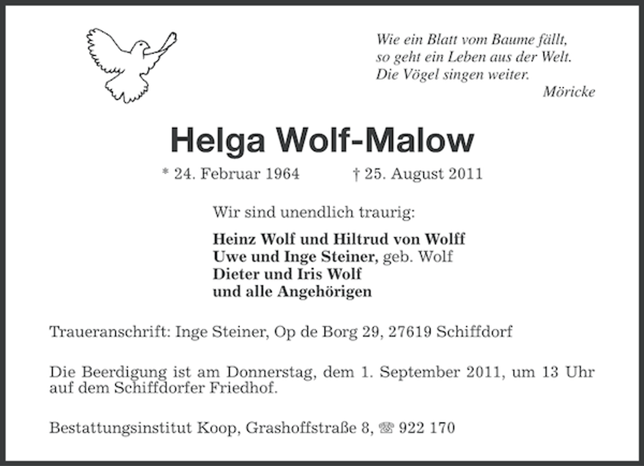 <p>Wie ein Blatt vom Baume fällt,<br />so geht ein Leben aus der Welt.<br />Die Vögel singen weiter.<br />Möricke</p><p>Helga Wolf-Malow<br />* 24. Februar 1964</p><p>† 25. August 2011</p><p>Wir sind unendlich traurig:<br />Heinz Wolf und Hiltrud von Wolff<br />Uwe und Inge Steiner, geb. Wolf<br />Dieter und Iris Wolf<br />und alle Angehörigen<br />Traueranschrift: Inge Steiner, Op de Borg 29, 27619 Schiffdorf<br />Die Beerdigung ist am Donnerstag, dem 1. September 2011, um 13 Uhr<br />auf dem Schiffdorfer Friedhof.<br />Bestattungsinstitut Koop, Grashoffstraße 8, 922 170</p>