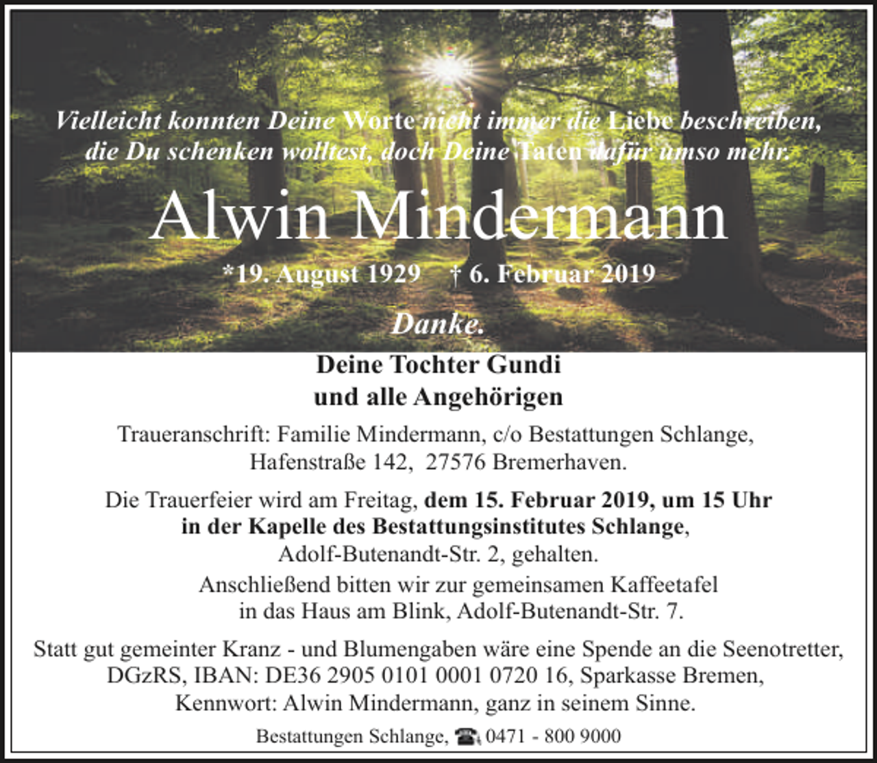 <p>Vielleicht konnten Deine Worte nicht immer die Liebe beschreiben,<br />die Du schenken wolltest, doch Deine Taten dafür umso mehr.</p><p>Alwin Mindermann<br />*19. August 1929</p><p>† 6. Februar 2019</p><p>Danke.<br />Deine Tochter Gundi<br />und alle Angehörigen<br />Traueranschrift: Familie Mindermann, c/o Bestattungen Schlange,<br />Hafenstraße 142, 27576 Bremerhaven.<br />Die Trauerfeier wird am Freitag, dem 15. Februar 2019, um 15 Uhr<br />in der Kapelle des Bestattungsinstitutes Schlange,<br />Adolf-Butenandt-Str. 2, gehalten.<br />Anschließend bitten wir zur gemeinsamen Kaffeetafel<br />in das Haus am Blink, Adolf-Butenandt-Str. 7.<br />Statt gut gemeinter Kranz - und Blumengaben wäre eine Spende an die Seenotretter,<br />DGzRS, IBAN: DE36 2905 0101 0001 0720 16, Sparkasse Bremen,<br />Kennwort: Alwin Mindermann, ganz in seinem Sinne.<br />Bestattungen Schlange,</p><p>0471 - 800 9000</p>