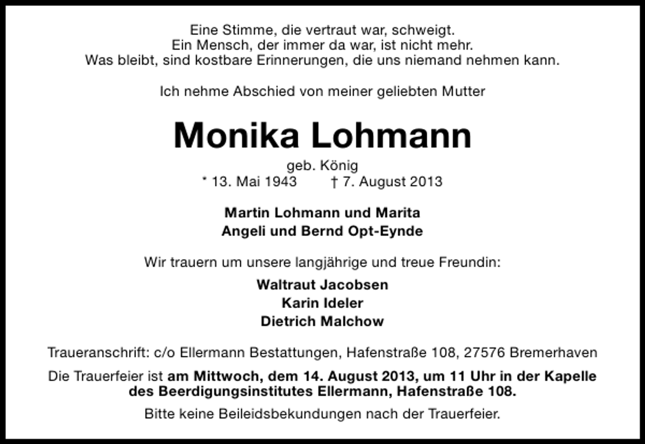 <p>Eine Stimme, die vertraut war, schweigt.<br />Ein Mensch, der immer da war, ist nicht mehr.<br />Was bleibt, sind kostbare Erinnerungen, die uns niemand nehmen kann.<br />Ich nehme Abschied von meiner geliebten Mutter</p><p>Monika Lohmann<br />geb. König<br />* 13. Mai 1943<br />† 7. August 2013<br />Martin Lohmann und Marita<br />Angeli und Bernd Opt-Eynde<br />Wir trauern um unsere langjährige und treue Freundin:<br />Waltraut Jacobsen<br />Karin Ideler<br />Dietrich Malchow<br />Traueranschrift: c/o Ellermann Bestattungen, Hafenstraße 108, 27576 Bremerhaven<br />Die Trauerfeier ist am Mittwoch, dem 14. August 2013, um 11 Uhr in der Kapelle<br />des Beerdigungsinstitutes Ellermann, Hafenstraße 108.<br />Bitte keine Beileidsbekundungen nach der Trauerfeier.</p>