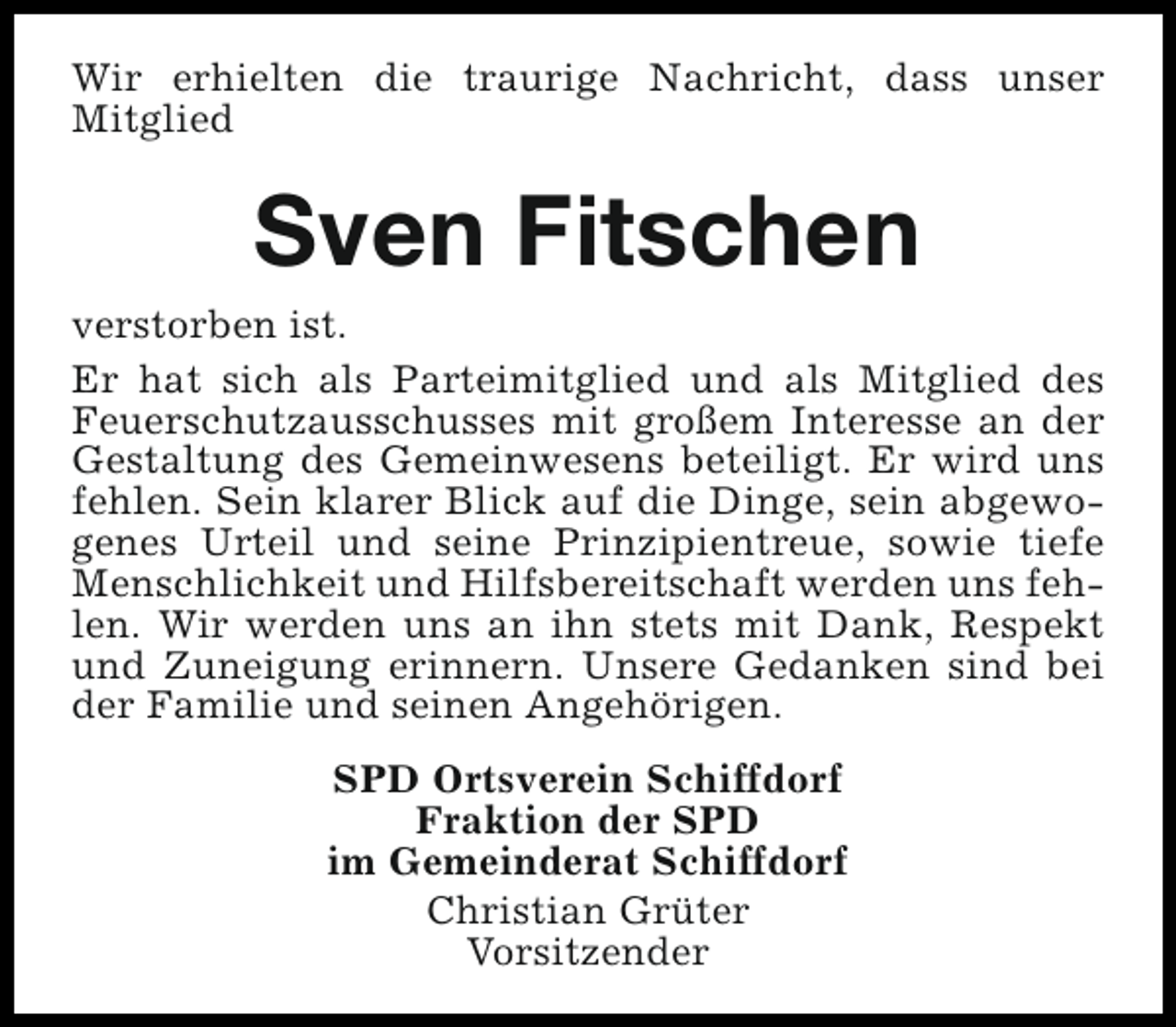 <p>Wir erhielten die traurige Nachricht, dass unser<br />Mitglied</p><p>Sven Fitschen</p><p>verstorben ist.<br />Er hat sich als Parteimitglied und als Mitglied des<br />Feuerschutzausschusses mit großem Interesse an der<br />Gestaltung des Gemeinwesens beteiligt. Er wird uns<br />fehlen. Sein klarer Blick auf die Dinge, sein abgewogenes Urteil und seine Prinzipientreue, sowie tiefe<br />Menschlichkeit und Hilfsbereitschaft werden uns fehlen. Wir werden uns an ihn stets mit Dank, Respekt<br />und Zuneigung erinnern. Unsere Gedanken sind bei<br />der Familie und seinen Angehörigen.<br />SPD Ortsverein Schiffdorf<br />Fraktion der SPD<br />im Gemeinderat Schiffdorf<br />Christian Grüter<br />Vorsitzender</p>