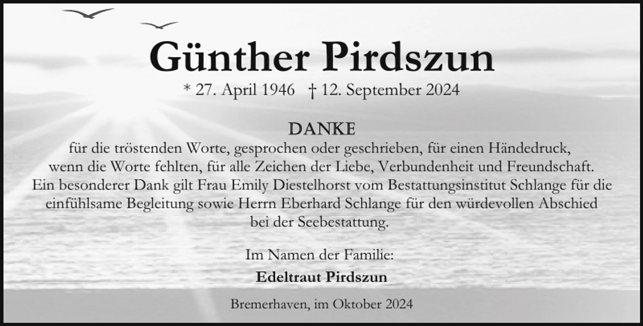 <p>Günther Pirdszun<br />* 27. April 1946 † 12. September 2024</p><p>für die tröstenden Worte, gesprochen oder geschrieben, für einen Händedruck,<br />wenn die Worte fehlten, für alle Zeichen der Liebe, Verbundenheit und Freundschaft.<br />Ein besonderer Dank gilt Frau Emily Diestelhorst vom Bestattungsinstitut Schlange für die<br />einfühlsame Begleitung sowie Herrn Eberhard Schlange für den würdevollen Abschied<br />bei der Seebestattung.<br />Im Namen der Familie:<br />Edeltraut Pirdszun<br />Bremerhaven, im Oktober 2024</p>