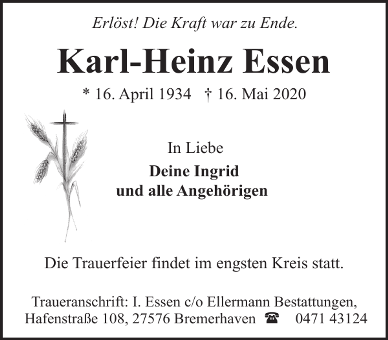 <p>Erlöst! Die Kraft war zu Ende.</p><p>Karl-Heinz Essen<br />* 16. April 1934 † 16. Mai 2020<br />In Liebe<br />Deine Ingrid<br />und alle Angehörigen</p><p>Die Trauerfeier findet im engsten Kreis statt.<br />Traueranschrift: I. Essen c/o Ellermann Bestattungen,<br />Hafenstraße 108, 27576 Bremerhaven ( 0471 43124</p>
