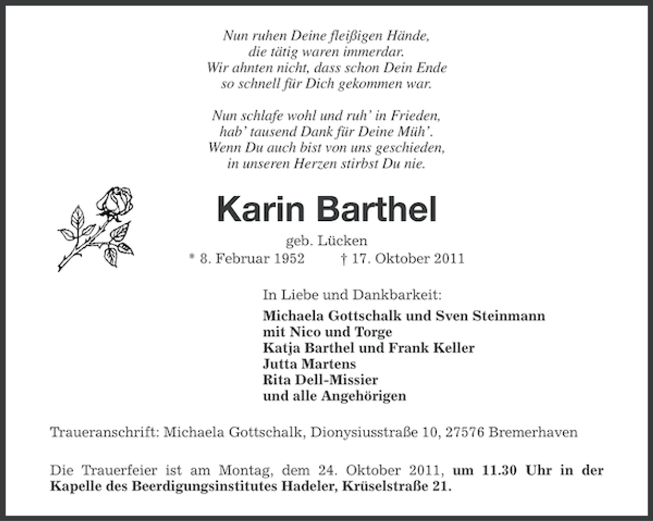 <p>Nun ruhen Deine fleißigen Hände,<br />die tätig waren immerdar.<br />Wir ahnten nicht, dass schon Dein Ende<br />so schnell für Dich gekommen war.<br />Nun schlafe wohl und ruh’ in Frieden,<br />hab’ tausend Dank für Deine Müh’.<br />Wenn Du auch bist von uns geschieden,<br />in unseren Herzen stirbst Du nie.</p><p>Karin Barthel<br />geb. Lücken<br />* 8. Februar 1952<br />† 17. Oktober 2011<br />In Liebe und Dankbarkeit:<br />Michaela Gottschalk und Sven Steinmann<br />mit Nico und Torge<br />Katja Barthel und Frank Keller<br />Jutta Martens<br />Rita Dell-Missier<br />und alle Angehörigen<br />Traueranschrift: Michaela Gottschalk, Dionysiusstraße 10, 27576 Bremerhaven<br />Die Trauerfeier ist am Montag, dem 24. Oktober 2011, um 11.30 Uhr in der<br />Kapelle des Beerdigungsinstitutes Hadeler, Krüselstraße 21.</p>