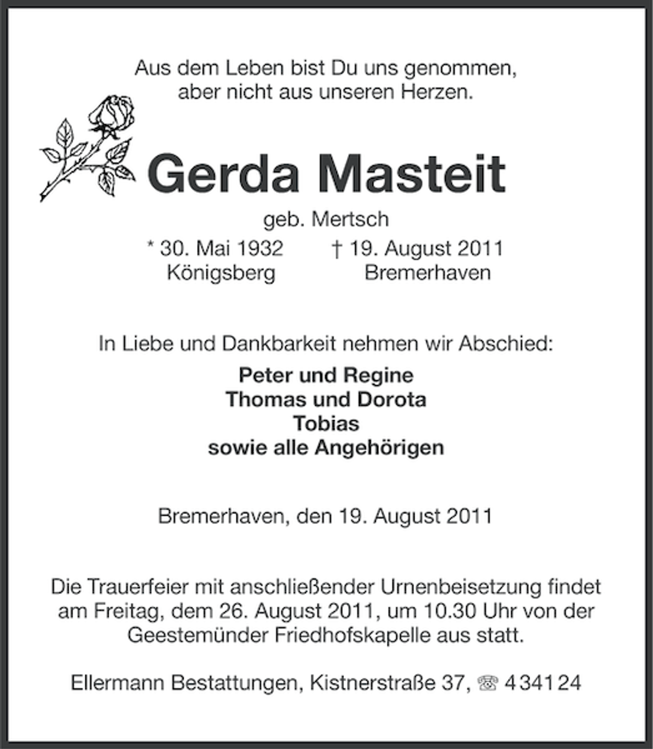 <p>Aus dem Leben bist Du uns genommen,<br />aber nicht aus unseren Herzen.</p><p>Gerda Masteit<br />geb. Mertsch<br />* 30. Mai 1932<br />† 19. August 2011<br />Königsberg<br />Bremerhaven<br />In Liebe und Dankbarkeit nehmen wir Abschied:<br />Peter und Regine<br />Thomas und Dorota<br />Tobias<br />sowie alle Angehörigen<br />Bremerhaven, den 19. August 2011<br />Die Trauerfeier mit anschließender Urnenbeisetzung findet<br />am Freitag, dem 26. August 2011, um 10.30 Uhr von der<br />Geestemünder Friedhofskapelle aus statt.<br />Ellermann Bestattungen, Kistnerstraße 37, 4 341 24</p>