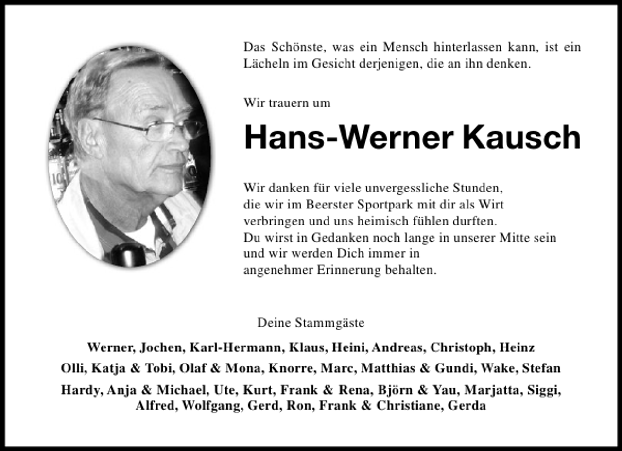 <p>Das Schönste, was ein Mensch hinterlassen kann, ist ein<br />Lächeln im Gesicht derjenigen, die an ihn denken.<br />Wir trauern um</p><p>Hans-Werner Kausch<br />Wir danken für viele unvergessliche Stunden,<br />die wir im Beerster Sportpark mit dir als Wirt<br />verbringen und uns heimisch fühlen durften.<br />Du wirst in Gedanken noch lange in unserer Mitte sein<br />und wir werden Dich immer in<br />angenehmer Erinnerung behalten.</p><p>Deine Stammgäste<br />Werner, Jochen, Karl-Hermann, Klaus, Heini, Andreas, Christoph, Heinz<br />Olli, Katja &amp; Tobi, Olaf &amp; Mona, Knorre, Marc, Matthias &amp; Gundi, Wake, Stefan<br />Hardy, Anja &amp; Michael, Ute, Kurt, Frank &amp; Rena, Björn &amp; Yau, Marjatta, Siggi,<br />Alfred, Wolfgang, Gerd, Ron, Frank &amp; Christiane, Gerda</p>
