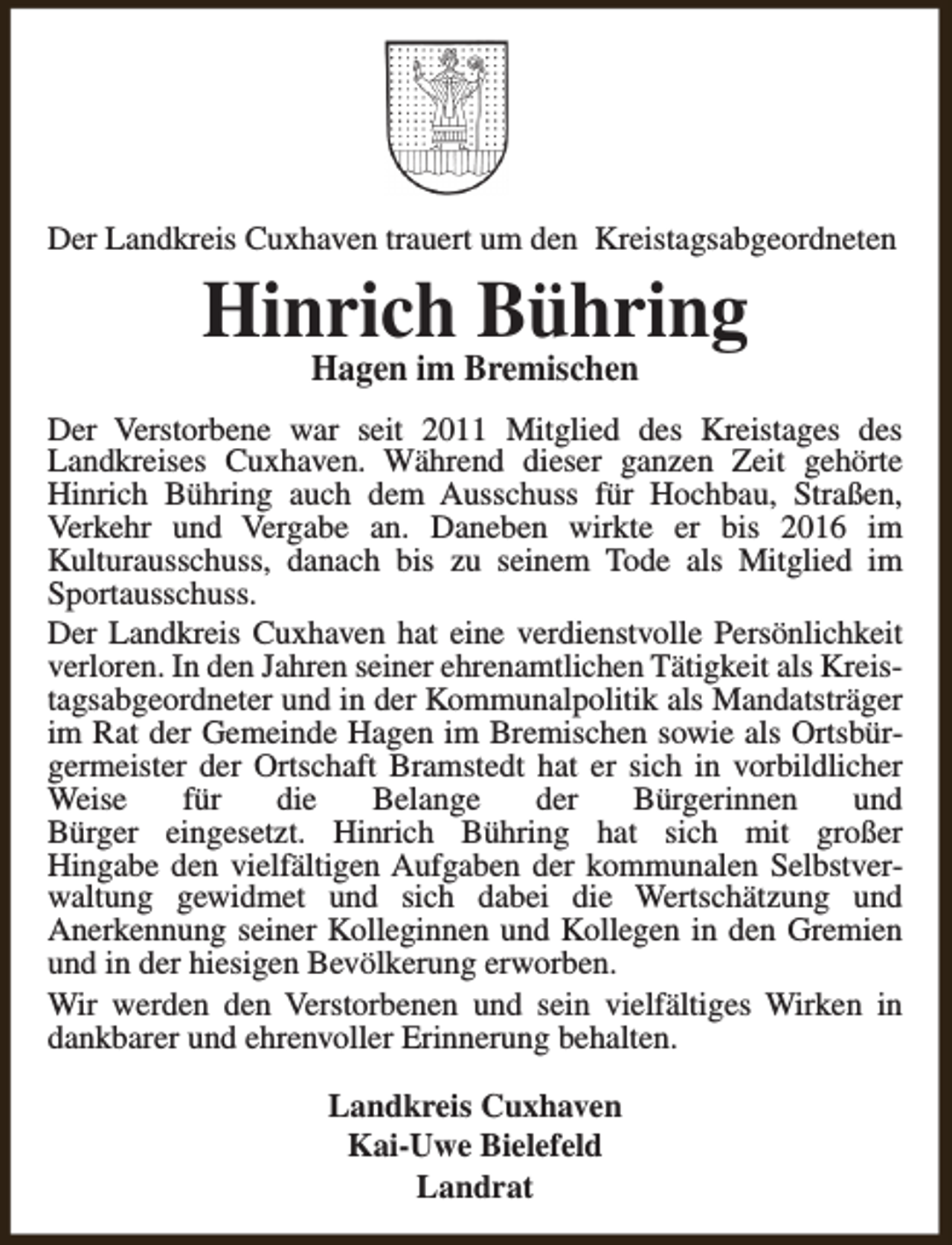 <p>Der Landkreis Cuxhaven trauert um den Kreistagsabgeordneten</p><p>Hinrich Bühring<br />Hagen im Bremischen</p><p>Der Verstorbene war seit 2011 Mitglied des Kreistages des<br />Landkreises Cuxhaven. Während dieser ganzen Zeit gehörte<br />Hinrich Bühring auch dem Ausschuss für Hochbau, Straßen,<br />Verkehr und Vergabe an. Daneben wirkte er bis 2016 im<br />Kulturausschuss, danach bis zu seinem Tode als Mitglied im<br />Sportausschuss.<br />Der Landkreis Cuxhaven hat eine verdienstvolle Persönlichkeit<br />verloren. In den Jahren seiner ehrenamtlichen Tätigkeit als Kreistagsabgeordneter und in der Kommunalpolitik als Mandatsträger<br />im Rat der Gemeinde Hagen im Bremischen sowie als Ortsbürgermeister der Ortschaft Bramstedt hat er sich in vorbildlicher<br />Weise<br />für<br />die<br />Belange<br />der<br />Bürgerinnen<br />und<br />Bürger eingesetzt. Hinrich Bühring hat sich mit großer<br />Hingabe den vielfältigen Aufgaben der kommunalen Selbstverwaltung gewidmet und sich dabei die Wertschätzung und<br />Anerkennung seiner Kolleginnen und Kollegen in den Gremien<br />und in der hiesigen Bevölkerung erworben.<br />Wir werden den Verstorbenen und sein vielfältiges Wirken in<br />dankbarer und ehrenvoller Erinnerung behalten.<br />Landkreis Cuxhaven<br />Kai-Uwe Bielefeld<br />Landrat</p>