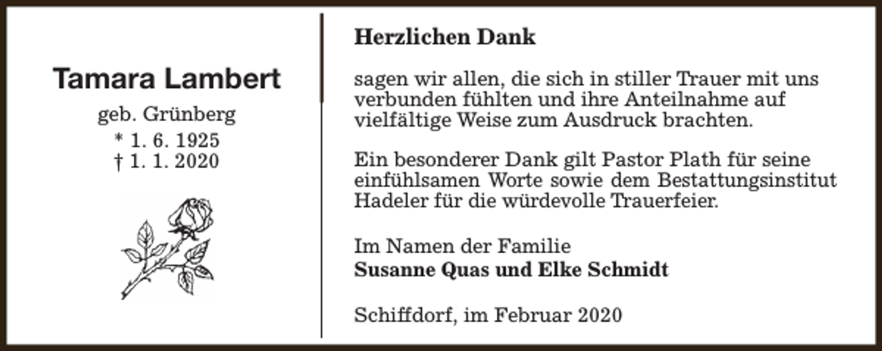 <p>Herzlichen Dank</p><p>Tamara Lambert<br />geb. Grünberg<br />* 1. 6. 1925<br />† 1. 1. 2020</p><p>sagen wir allen, die sich in stiller Trauer mit uns<br />verbunden fühlten und ihre Anteilnahme auf<br />vielfältige Weise zum Ausdruck brachten.<br />Ein besonderer Dank gilt Pastor Plath für seine<br />einfühlsamen Worte sowie dem Bestattungsinstitut<br />Hadeler für die würdevolle Trauerfeier.<br />Im Namen der Familie<br />Susanne Quas und Elke Schmidt<br />Schiffdorf, im Februar 2020</p>