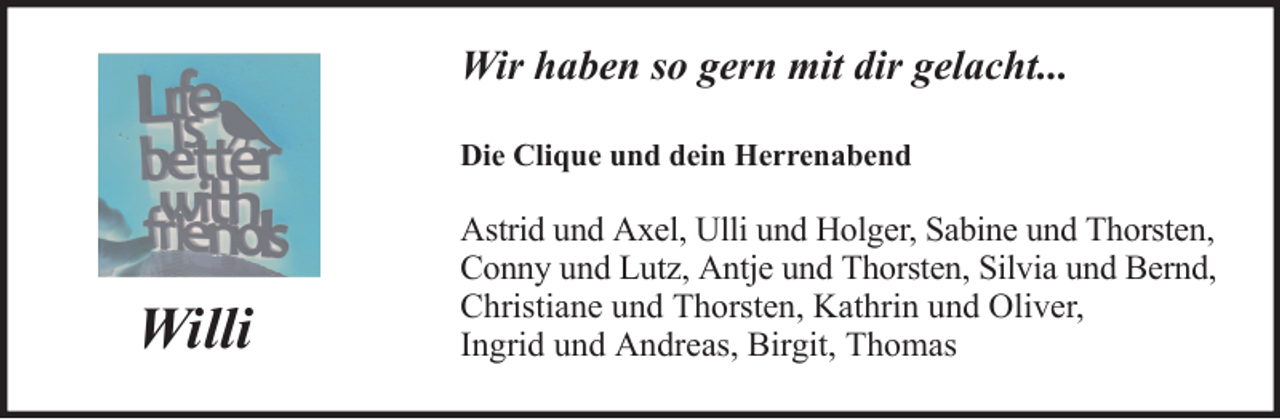 <p>Wir haben so gern mit dir gelacht...<br />Die Clique und dein Herrenabend</p><p>Willi</p><p>Astrid und Axel, Ulli und Holger, Sabine und Thorsten,<br />Conny und Lutz, Antje und Thorsten, Silvia und Bernd,<br />Christiane und Thorsten, Kathrin und Oliver,<br />Ingrid und Andreas, Birgit, Thomas</p>