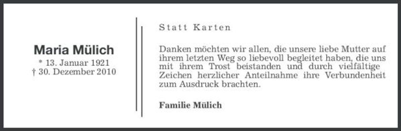 <p>Statt Karten</p><p>Maria Mülich<br />* 13. Januar 1921 † 30. Dezember 2010</p><p>Danken möchten wir allen, die unsere liebe Mutter auf ihrem letzten Weg so liebevoll begleitet haben, die uns mit ihrem Trost beistanden und durch vielfältige Zeichen herzlicher Anteilnahme ihre Verbundenheit zum Ausdruck brachten. Familie Mülich</p>