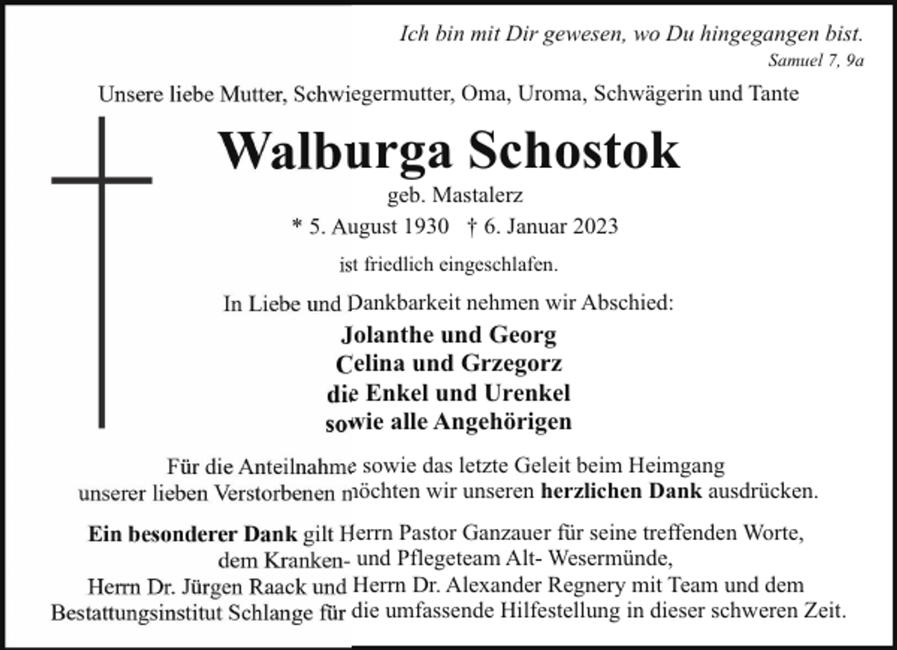 <p>Ich bin mit Dir gewesen, wo Du hingegangen bist.<br />Samuel 7, 9a</p><p>Unsere liebe Mutter, Schwiegermutter, Oma, Uroma, Schwägerin und Tante</p><p>Walburga Schostok<br />geb. Mastalerz<br />* 5. August 1930 † 6. Januar 2023<br />ist friedlich eingeschlafen.</p><p>In Liebe und Dankbarkeit nehmen wir Abschied:</p><p>Jolanthe und Georg<br />Celina und Grzegorz<br />die Enkel und Urenkel<br />sowie alle Angehörigen<br />Für die Anteilnahme sowie das letzte Geleit beim Heimgang<br />unserer lieben Verstorbenen möchten wir unseren herzlichen Dank ausdrücken.<br />Ein besonderer Dank gilt Herrn Pastor Ganzauer für seine treffenden Worte,<br />dem Kranken- und Pflegeteam Alt- Wesermünde,<br />Herrn Dr. Jürgen Raack und Herrn Dr. Alexander Regnery mit Team und dem<br />Bestattungsinstitut Schlange für die umfassende Hilfestellung in dieser schweren Zeit.</p>