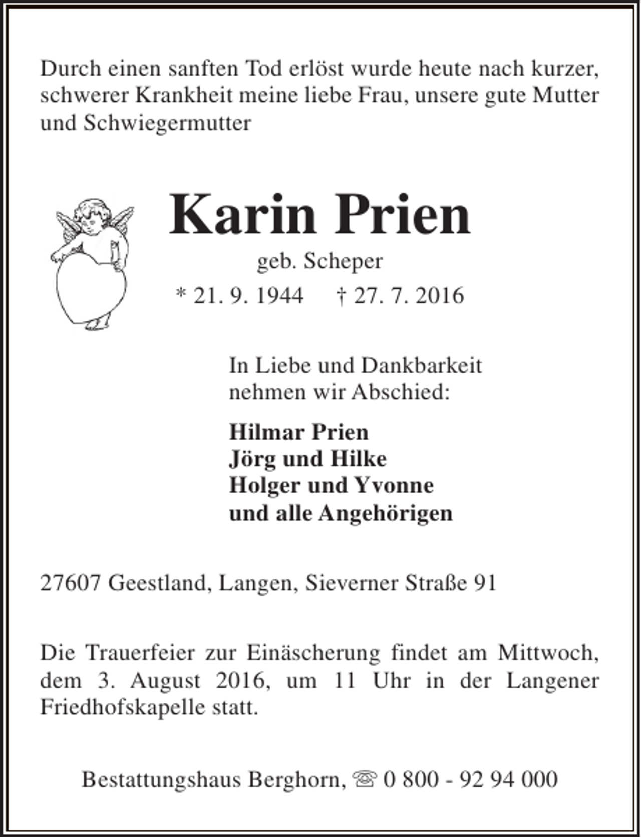 <p>Durch einen sanften Tod erlöst wurde heute nach kurzer,<br />schwerer Krankheit meine liebe Frau, unsere gute Mutter<br />und Schwiegermutter</p><p>Karin Prien<br />geb. Scheper<br />* 21. 9. 1944 † 27. 7. 2016</p><p>In Liebe und Dankbarkeit<br />nehmen wir Abschied:<br />Hilmar Prien<br />Jörg und Hilke<br />Holger und Yvonne<br />und alle Angehörigen<br />27607 Geestland, Langen, Sieverner Straße 91<br />Die Trauerfeier zur Einäscherung findet am Mittwoch,<br />dem 3. August 2016, um 11 Uhr in der Langener<br />Friedhofskapelle statt.<br />Bestattungshaus Berghorn, s 0 800 - 92 94 000</p>