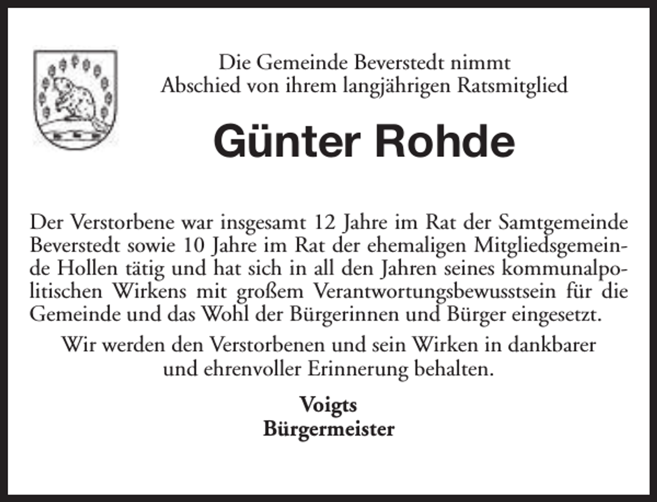 <p>Die Gemeinde Beverstedt nimmt<br />Abschied von ihrem langjährigen Ratsmitglied</p><p>Günter Rohde<br />Der Verstorbene war insgesamt 12 Jahre im Rat der Samtgemeinde<br />Beverstedt sowie 10 Jahre im Rat der ehemaligen Mitgliedsgemeinde Hollen tätig und hat sich in all den Jahren seines kommunalpolitischen Wirkens mit großem Verantwortungsbewusstsein für die<br />Gemeinde und das Wohl der Bürgerinnen und Bürger eingesetzt.<br />Wir werden den Verstorbenen und sein Wirken in dankbarer<br />und ehrenvoller Erinnerung behalten.<br />Voigts<br />Bürgermeister</p>