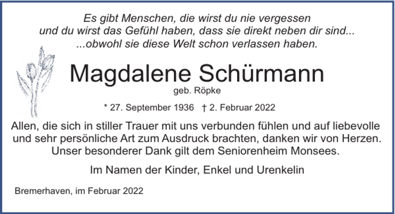 <p>Es gibt Menschen, die wirst du nie vergessen<br />und du wirst das Gefühl haben, dass sie direkt neben dir sind...<br />...obwohl sie diese Welt schon verlassen haben.</p><p>Magdalene Schürmann<br />geb. Röpke</p><p>* 27. September 1936 † 2. Februar 2022</p><p>Allen, die sich in stiller Trauer mit uns verbunden fühlen und auf liebevolle<br />und sehr persönliche Art zum Ausdruck brachten, danken wir von Herzen.<br />Unser besonderer Dank gilt dem Seniorenheim Monsees.<br />Im Namen der Kinder, Enkel und Urenkelin<br />Bremerhaven, im Februar 2022</p>