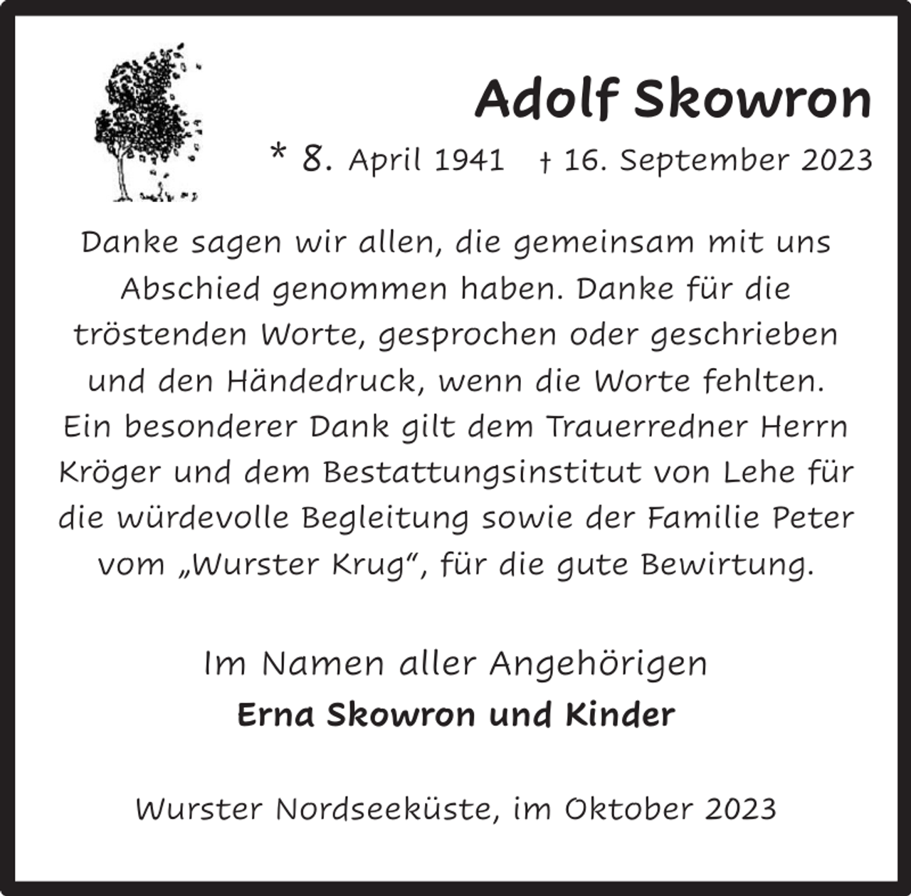 <p>Adolf Skowron</p><p>* 8. April 1941 † 16. September 2023<br />Danke sagen wir allen, die gemeinsam mit uns<br />Abschied genommen haben. Danke für die<br />tröstenden Worte, gesprochen oder geschrieben<br />und den Händedruck, wenn die Worte fehlten.<br />Ein besonderer Dank gilt dem Trauerredner Herrn<br />Kröger und dem Bestattungsinstitut von Lehe für<br />die würdevolle Begleitung sowie der Familie Peter<br />vom „Wurster Krug“, für die gute Bewirtung.</p><p>Im Namen aller Angehörigen<br />Erna Skowron und Kinder<br />Wurster Nordseeküste, im Oktober 2023</p>