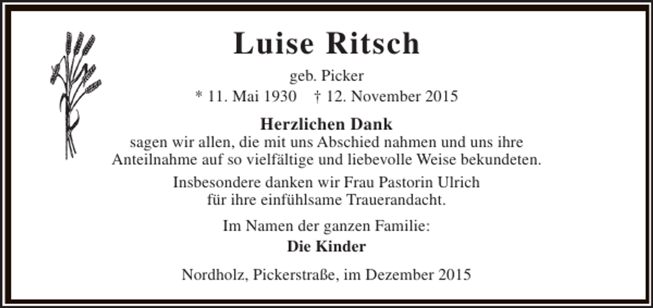 <p>Luise Ritsch</p><p>geb. Picker<br />* 11. Mai 1930 † 12. November 2015</p><p>Herzlichen Dank</p><p>sagen wir allen, die mit uns Abschied nahmen und uns ihre<br />Anteilnahme auf so vielfältige und liebevolle Weise bekundeten.<br />Insbesondere danken wir Frau Pastorin Ulrich<br />für ihre einfühlsame Trauerandacht.<br />Im Namen der ganzen Familie:<br />Die Kinder<br />Nordholz, Pickerstraße, im Dezember 2015</p>