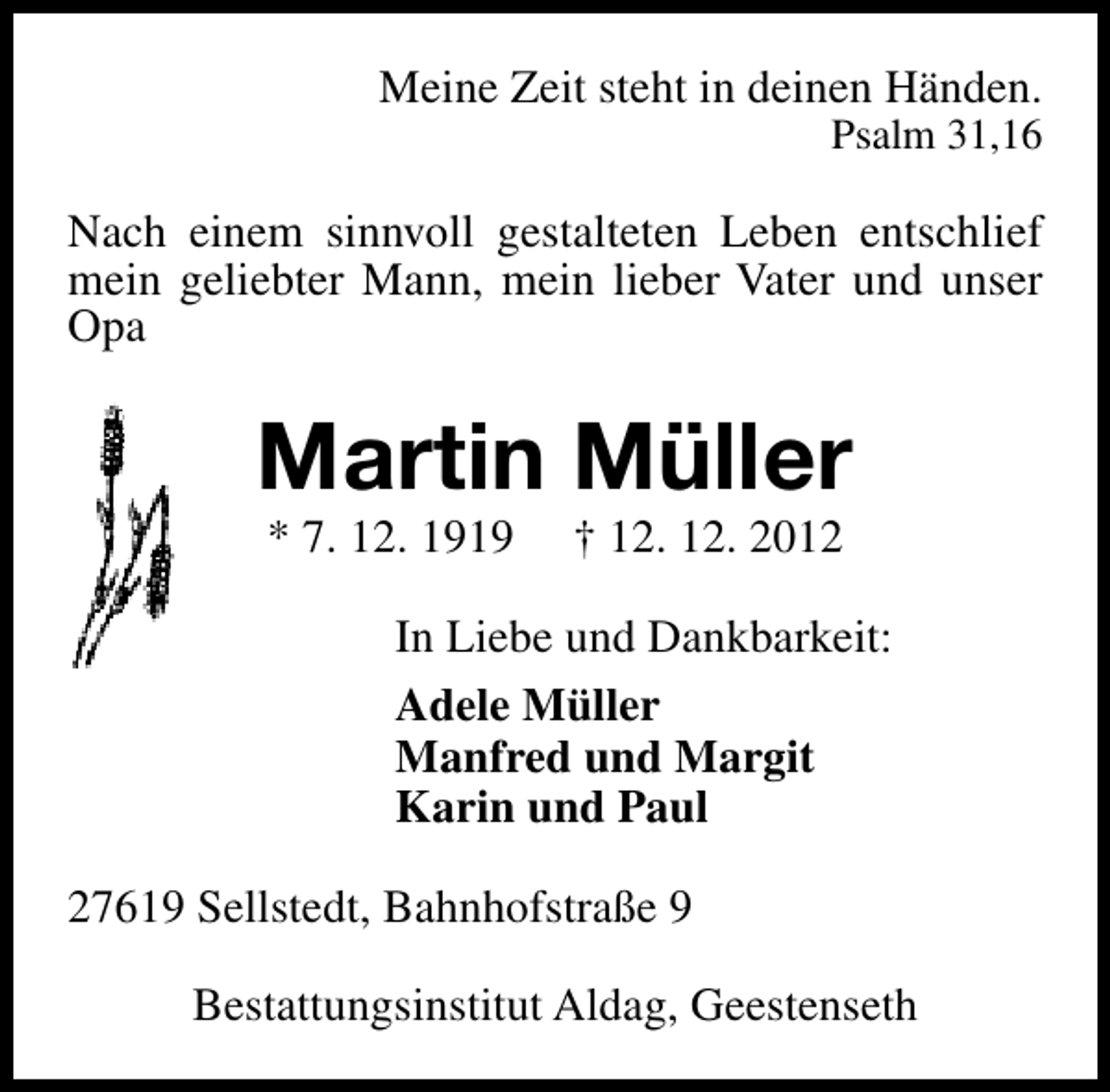 <p>Meine Zeit steht in deinen Händen.</p><p>Psalm 31,16</p><p>Nach einem sinnvoll gestalteten Leben entschlief<br />mein geliebter Mann, mein lieber Vater und unser<br />Opa</p><p>Martin Müller<br />* 7. 12. 1919</p><p>† 12. 12. 2012</p><p>In Liebe und Dankbarkeit:<br />Adele Müller<br />Manfred und Margit<br />Karin und Paul<br />27619 Sellstedt, Bahnhofstraße 9<br />Bestattungsinstitut Aldag, Geestenseth</p>