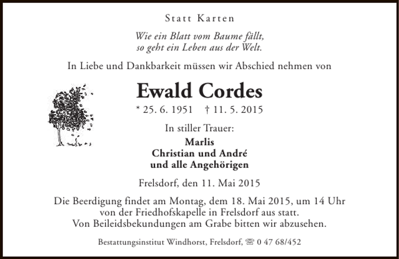 <p>Statt Karten<br />Wie ein Blatt vom Baume fällt,<br />so geht ein Leben aus der Welt.<br />In Liebe und Dankbarkeit müssen wir Abschied nehmen von</p><p>Ewald Cordes</p><p>* 25. 6. 1951</p><p>† 11. 5. 2015</p><p>In stiller Trauer:<br />Marlis<br />Christian und André<br />und alle Angehörigen<br />Frelsdorf, den 11. Mai 2015<br />Die Beerdigung findet am Montag, dem 18. Mai 2015, um 14 Uhr<br />von der Friedhofskapelle in Frelsdorf aus statt.<br />Von Beileidsbekundungen am Grabe bitten wir abzusehen.<br />Bestattungsinstitut Windhorst, Frelsdorf, s 0 47 68/452</p>