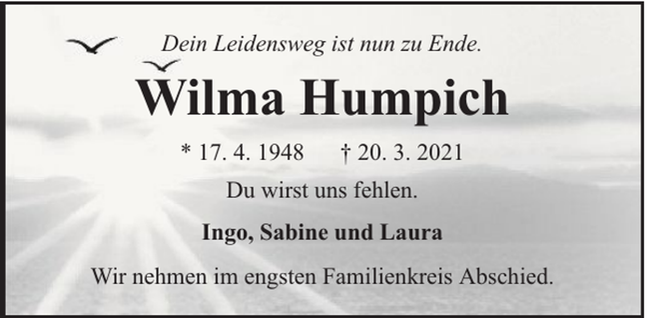 <p>Dein Leidensweg ist nun zu Ende.</p><p>Wilma Humpich<br />* 17. 4. 1948</p><p>† 20. 3. 2021</p><p>Du wirst uns fehlen.<br />Ingo, Sabine und Laura<br />Wir nehmen im engsten Familienkreis Abschied.</p>