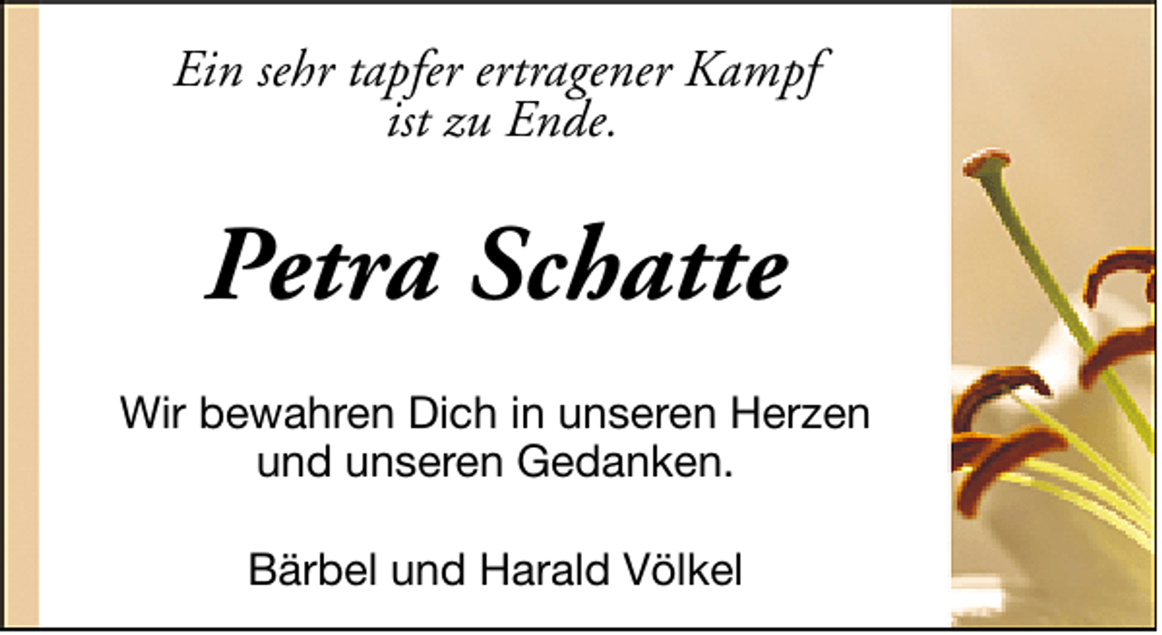 <p>Ein sehr tapfer ertragener Kampf<br />ist zu Ende.</p>
<p>Petra Schatte<br />Wir bewahren Dich in unseren Herzen<br />und unseren Gedanken.<br />Bärbel und Harald Völkel</p>