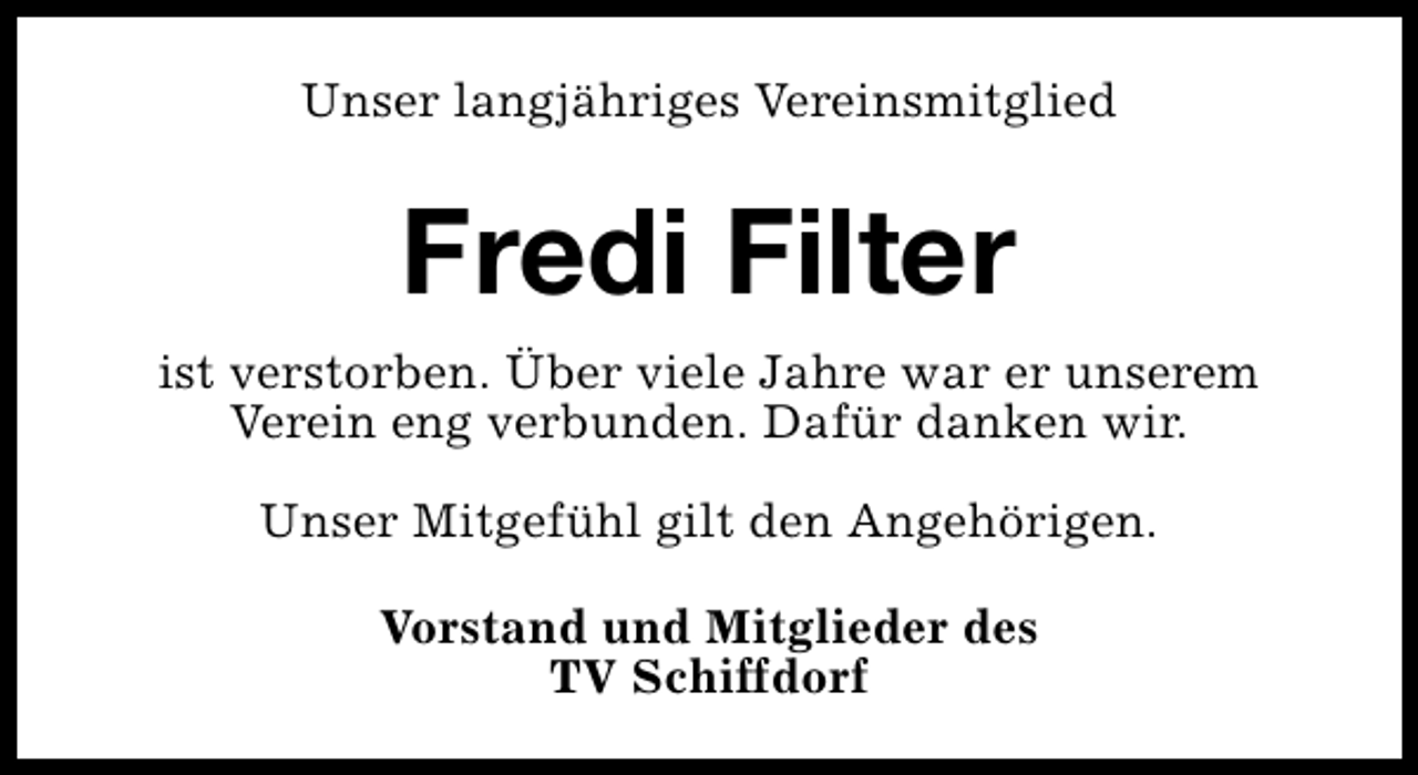 <p>Unser langjähriges Vereinsmitglied</p><p>Fredi Filter<br />ist verstorben. Über viele Jahre war er unserem<br />Verein eng verbunden. Dafür danken wir.<br />Unser Mitgefühl gilt den Angehörigen.<br />Vorstand und Mitglieder des<br />TV Schiffdorf</p>