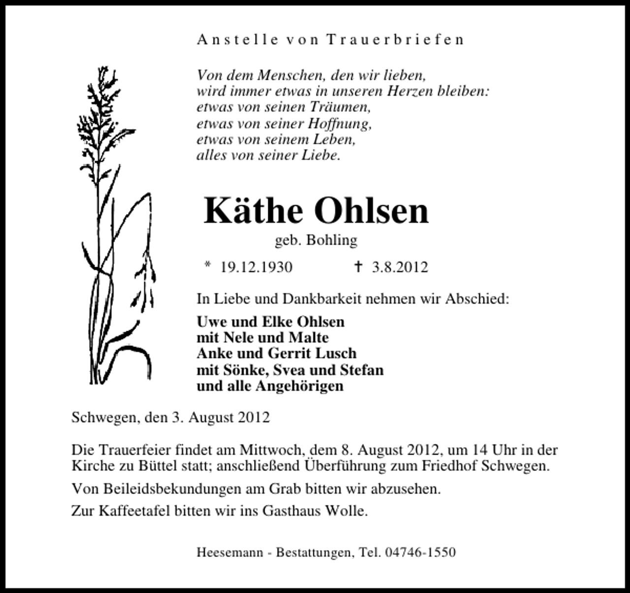 <p>Anstelle von Trauerbriefen<br />Von dem Menschen, den wir lieben,<br />wird immer etwas in unseren Herzen bleiben:<br />etwas von seinen Träumen,<br />etwas von seiner Hoffnung,<br />etwas von seinem Leben,<br />alles von seiner Liebe.</p><p>Käthe Ohlsen<br />geb. Bohling</p><p>19.12.1930</p><p>3.8.2012</p><p>In Liebe und Dankbarkeit nehmen wir Abschied:<br />Uwe und Elke Ohlsen<br />mit Nele und Malte<br />Anke und Gerrit Lusch<br />mit Sönke, Svea und Stefan<br />und alle Angehörigen<br />Schwegen, den 3. August 2012<br />Die Trauerfeier findet am Mittwoch, dem 8. August 2012, um 14 Uhr in der<br />Kirche zu Büttel statt; anschließend Überführung zum Friedhof Schwegen.<br />Von Beileidsbekundungen am Grab bitten wir abzusehen.<br />Zur Kaffeetafel bitten wir ins Gasthaus Wolle.<br />Heesemann - Bestattungen, Tel. 04746-1550</p>