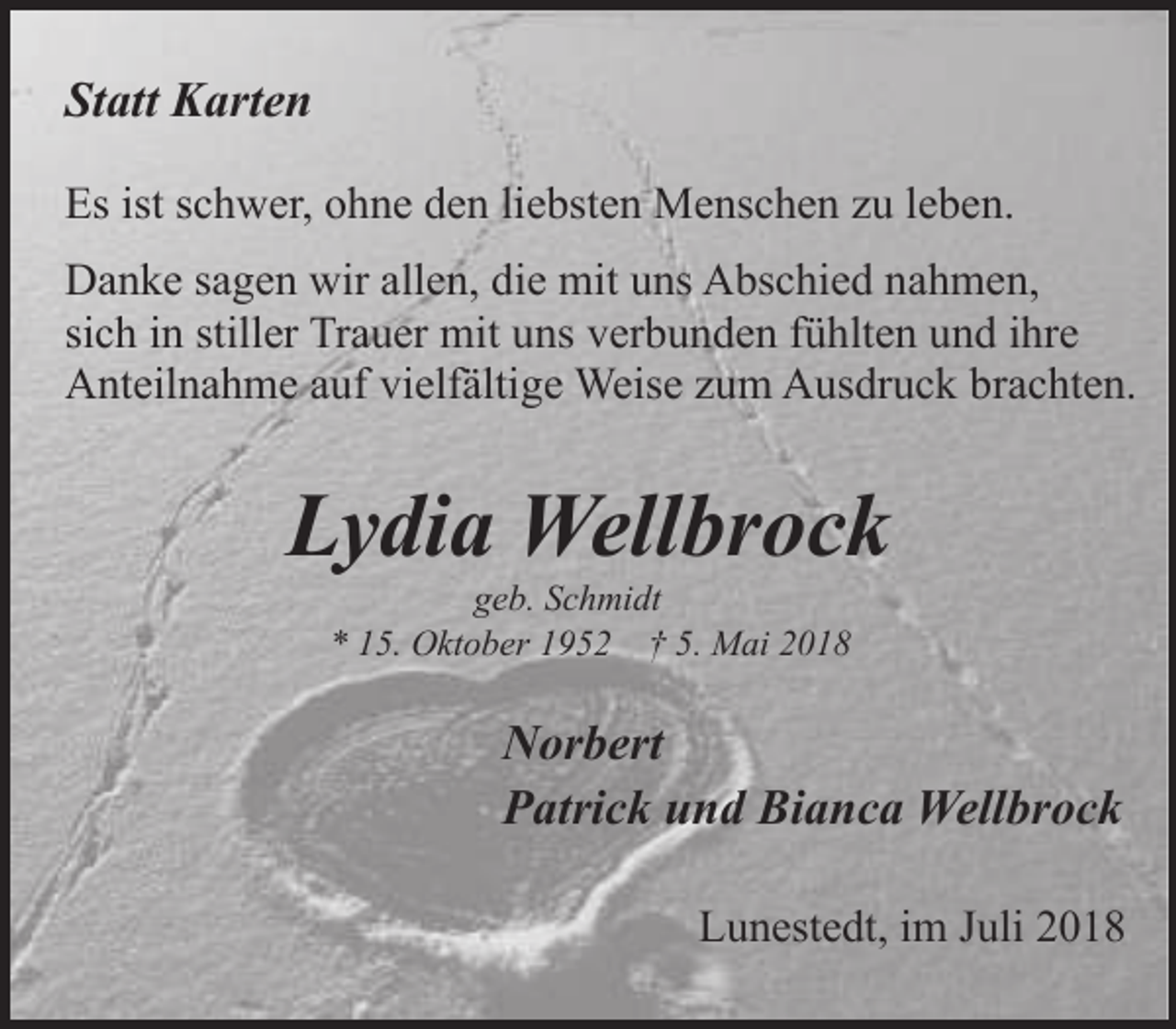 <p>Statt Karten<br />Es ist schwer, ohne den liebsten Menschen zu leben.<br />Danke sagen wir allen, die mit uns Abschied nahmen,<br />sich in stiller Trauer mit uns verbunden fühlten und ihre<br />Anteilnahme auf vielfältige Weise zum Ausdruck brachten.</p><p>Lydia Wellbrock<br />geb. Schmidt<br />* 15. Oktober 1952 † 5. Mai 2018</p><p>Norbert<br />Patrick und Bianca Wellbrock<br />Lunestedt, im Juli 2018</p>