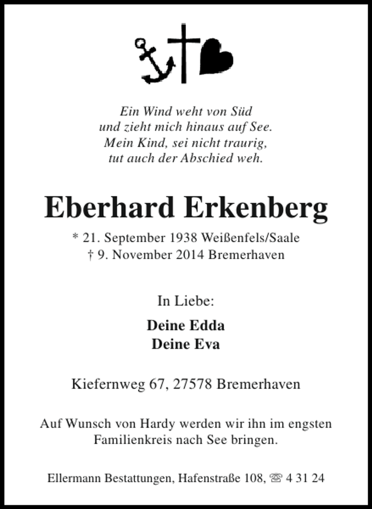 <p>Ein Wind weht von Süd<br />und zieht mich hinaus auf See.<br />Mein Kind, sei nicht traurig,<br />tut auch der Abschied weh.</p><p>Eberhard Erkenberg<br />* 21. September 1938 Weißenfels/Saale<br />† 9. November 2014 Bremerhaven</p><p>In Liebe:<br />Deine Edda<br />Deine Eva<br />Kiefernweg 67, 27578 Bremerhaven<br />Auf Wunsch von Hardy werden wir ihn im engsten<br />Familienkreis nach See bringen.<br />Ellermann Bestattungen, Hafenstraße 108, s 4 31 24</p>