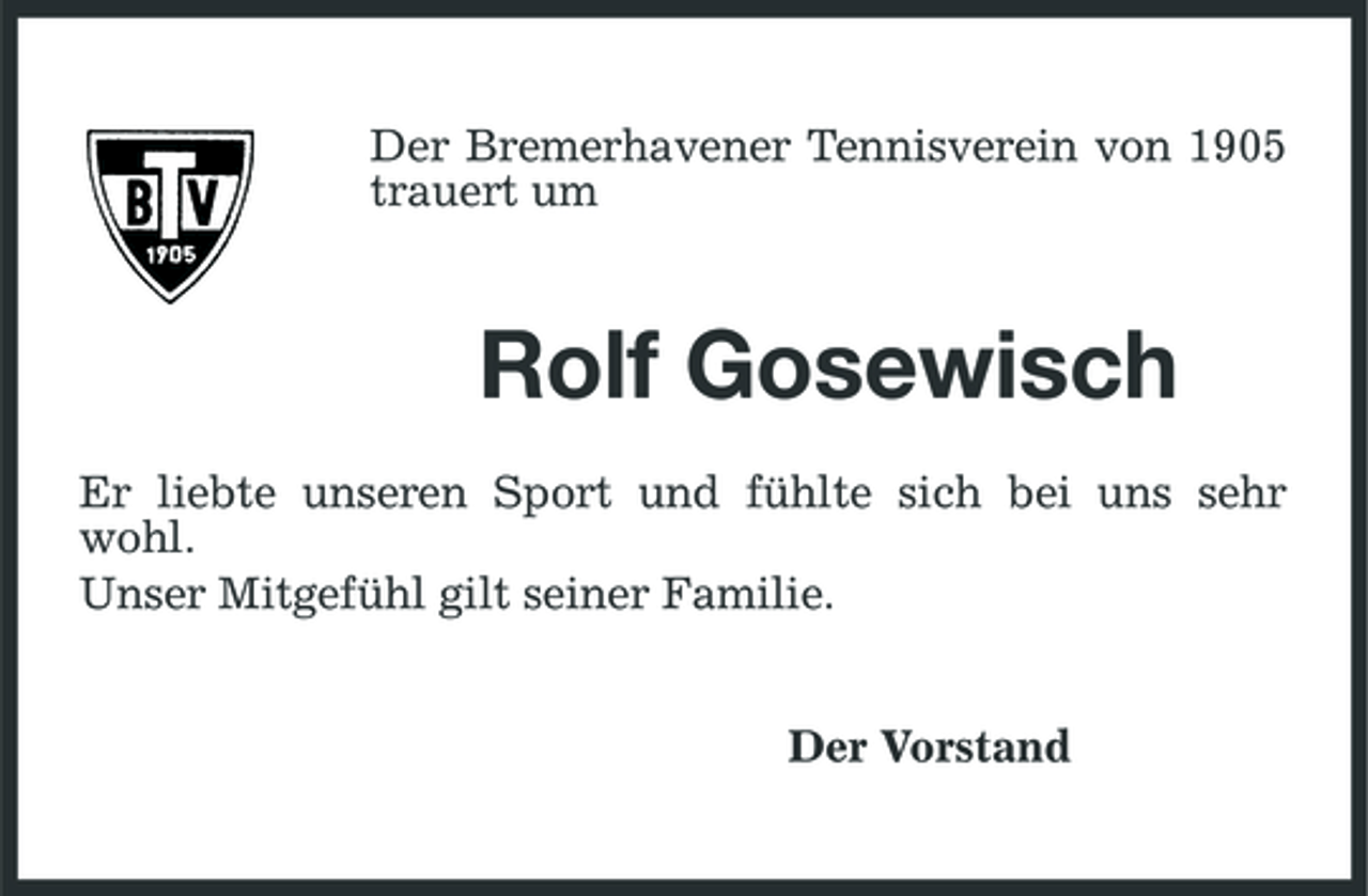 <p>Der Bremerhavener Tennisverein von 1905 trauert um</p><p>Rolf Gosewisch<br />Er liebte unseren Sport und fühlte sich bei uns sehr wohl. Unser Mitgefühl gilt seiner Familie. Der Vorstand</p>
