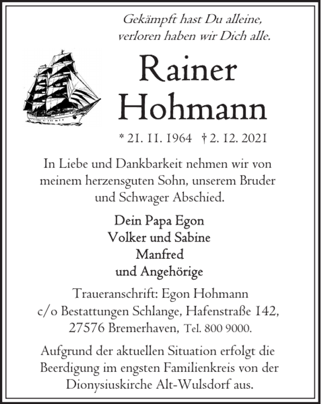 <p>Gekämpft hast Du alleine,<br />verloren haben wir Dich alle.</p><p>* 21. 11. 1964 † 2. 12. 2021</p><p>In Liebe und Dankbarkeit nehmen wir von<br />meinem herzensguten Sohn, unserem Bruder<br />und Schwager Abschied.</p><p>Traueranschrift: Egon Hohmann<br />c/o Bestattungen Schlange, Hafenstraße 142,<br />27576 Bremerhaven, Tel. 800 9000.<br />Aufgrund der aktuellen Situation erfolgt die<br />Beerdigung im engsten Familienkreis von der<br />Dionysiuskirche Alt-Wulsdorf aus.</p>