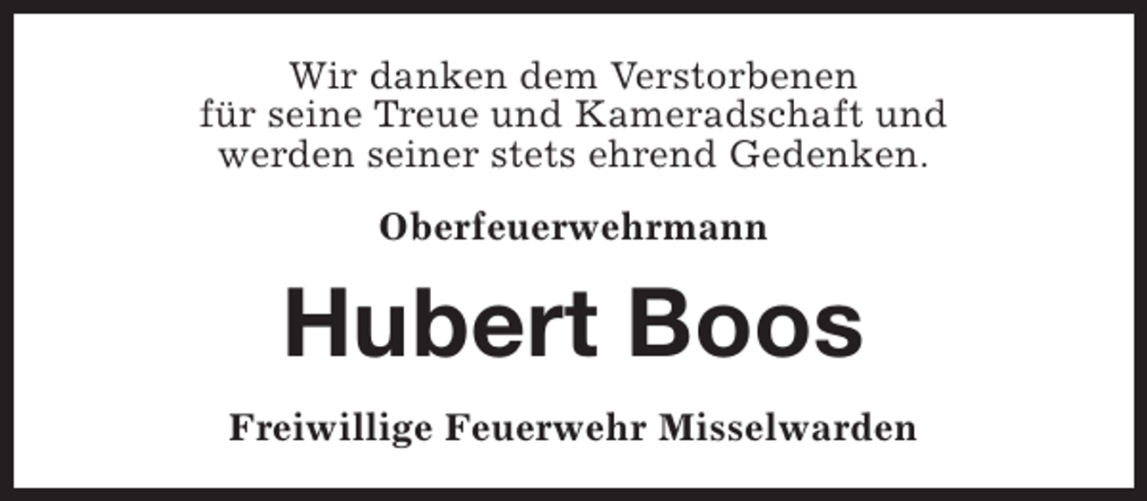 <p>Wir danken dem Verstorbenen<br />für seine Treue und Kameradschaft und<br />werden seiner stets ehrend Gedenken.<br />Oberfeuerwehrmann</p><p>Hubert Boos<br />Freiwillige Feuerwehr Misselwarden</p>