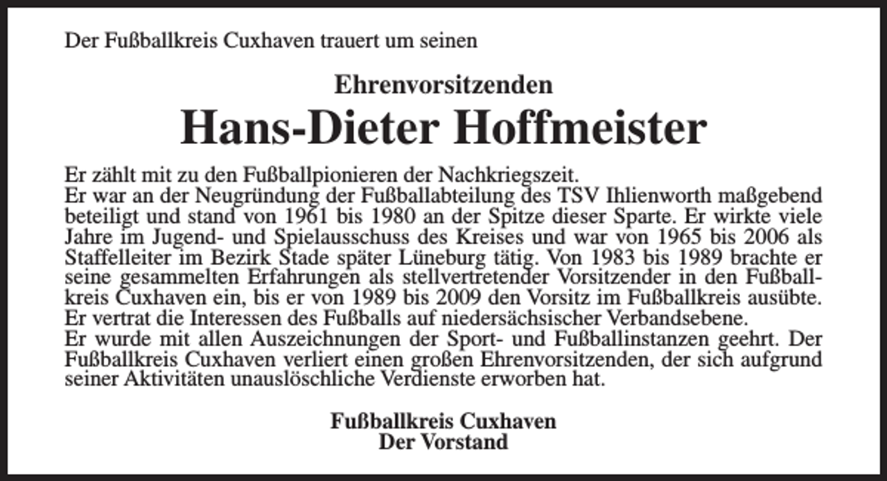 <p>Der Fußballkreis Cuxhaven trauert um seinen</p><p>Ehrenvorsitzenden</p><p>Hans-Dieter Hoffmeister<br />Er zählt mit zu den Fußballpionieren der Nachkriegszeit.<br />Er war an der Neugründung der Fußballabteilung des TSV Ihlienworth maßgebend<br />beteiligt und stand von 1961 bis 1980 an der Spitze dieser Sparte. Er wirkte viele<br />Jahre im Jugend- und Spielausschuss des Kreises und war von 1965 bis 2006 als<br />Staffelleiter im Bezirk Stade später Lüneburg tätig. Von 1983 bis 1989 brachte er<br />seine gesammelten Erfahrungen als stellvertretender Vorsitzender in den Fußballkreis Cuxhaven ein, bis er von 1989 bis 2009 den Vorsitz im Fußballkreis ausübte.<br />Er vertrat die Interessen des Fußballs auf niedersächsischer Verbandsebene.<br />Er wurde mit allen Auszeichnungen der Sport- und Fußballinstanzen geehrt. Der<br />Fußballkreis Cuxhaven verliert einen großen Ehrenvorsitzenden, der sich aufgrund<br />seiner Aktivitäten unauslöschliche Verdienste erworben hat.<br />Fußballkreis Cuxhaven<br />Der Vorstand</p>