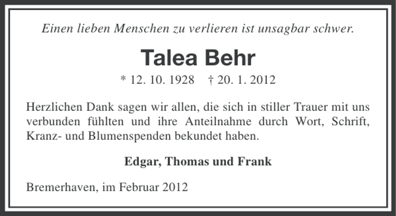 <p>Einen lieben Menschen zu verlieren ist unsagbar schwer.</p><p>Talea Behr<br />* 12. 10. 1928</p><p>† 20. 1. 2012</p><p>Herzlichen Dank sagen wir allen, die sich in stiller Trauer mit uns<br />verbunden fühlten und ihre Anteilnahme durch Wort, Schrift,<br />Kranz- und Blumenspenden bekundet haben.<br />Edgar, Thomas und Frank<br />Bremerhaven, im Februar 2012</p>