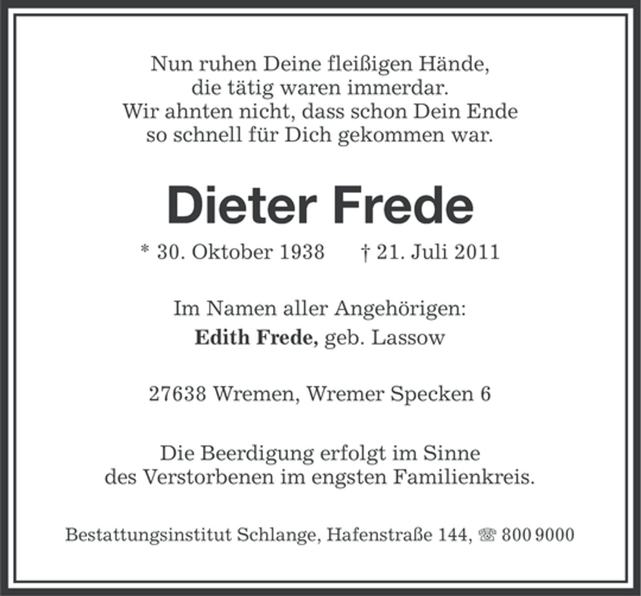 <p>Nun ruhen Deine fleißigen Hände,<br />die tätig waren immerdar.<br />Wir ahnten nicht, dass schon Dein Ende<br />so schnell für Dich gekommen war.</p><p>Dieter Frede<br />* 30. Oktober 1938</p><p>† 21. Juli 2011</p><p>Im Namen aller Angehörigen:<br />Edith Frede, geb. Lassow<br />27638 Wremen, Wremer Specken 6<br />Die Beerdigung erfolgt im Sinne<br />des Verstorbenen im engsten Familienkreis.<br />Bestattungsinstitut Schlange, Hafenstraße 144, 800 9000</p>