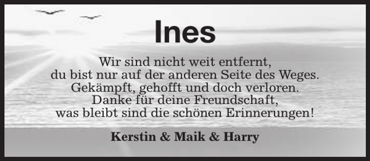 <p>Ines<br />Wir sind nicht weit entfernt,<br />du bist nur auf der anderen Seite des Weges.<br />Gekämpft, gehofft und doch verloren.<br />Danke für deine Freundschaft,<br />was bleibt sind die schönen Erinnerungen!<br />Kerstin &amp; Maik &amp; Harry</p>