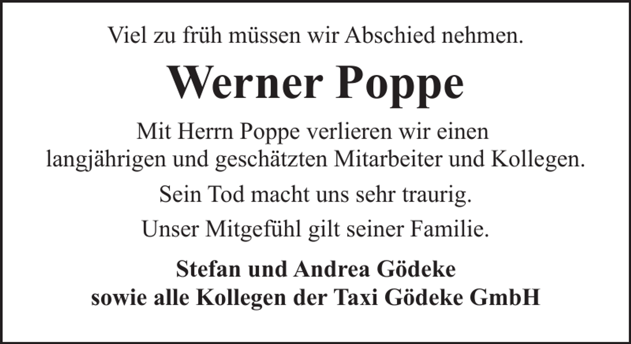 <p>Viel zu früh müssen wir Abschied nehmen.</p><p>Werner Poppe<br />Mit Herrn Poppe verlieren wir einen<br />langjährigen und geschätzten Mitarbeiter und Kollegen.<br />Sein Tod macht uns sehr traurig.<br />Unser Mitgefühl gilt seiner Familie.<br />Stefan und Andrea Gödeke<br />sowie alle Kollegen der Taxi Gödeke GmbH</p>
