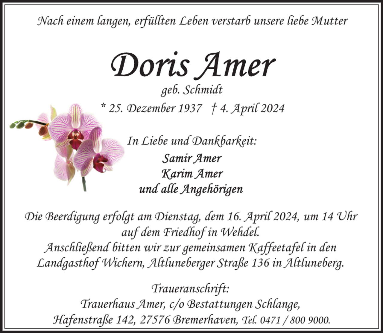 <p>Nach einem langen, erfüllten Leben verstarb unsere liebe Mutter</p><p>geb. Schmidt<br />* 25. Dezember 1937 † 4. April 2024<br />In Liebe und Dankbarkeit:</p><p>Die Beerdigung erfolgt am Dienstag, dem 16. April 2024, um 14 Uhr<br />auf dem Friedhof in Wehdel.<br />Anschließend bitten wir zur gemeinsamen Kaffeetafel in den<br />Landgasthof Wichern, Altluneberger Straße 136 in Altluneberg.<br />Traueranschrift:<br />Trauerhaus Amer, c/o Bestattungen Schlange,<br />Hafenstraße 142, 27576 Bremerhaven, Tel. 0471 / 800 9000.</p>