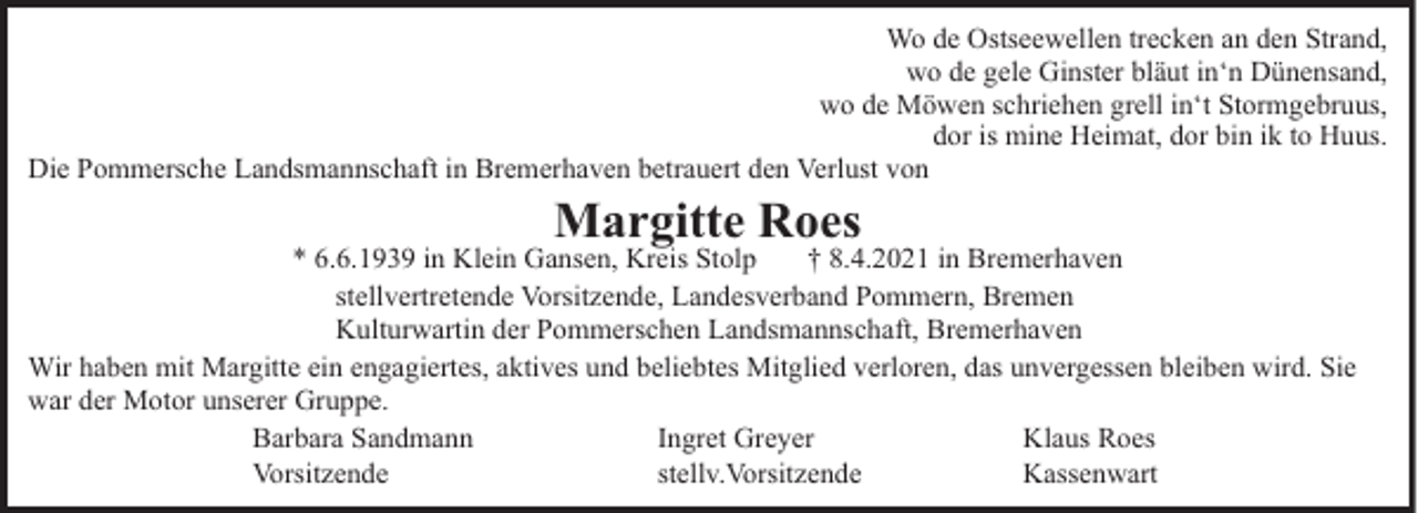<p>Wo de Ostseewellen trecken an den Strand,<br />wo de gele Ginster bläut in‘n Dünensand,<br />wo de Möwen schriehen grell in‘t Stormgebruus,<br />dor is mine Heimat, dor bin ik to Huus.<br />Die Pommersche Landsmannschaft in Bremerhaven betrauert den Verlust von</p><p>Margitte Roes<br />* 6.6.1939 in Klein Gansen, Kreis Stolp<br />† 8.4.2021 in Bremerhaven<br />stellvertretende Vorsitzende, Landesverband Pommern, Bremen<br />Kulturwartin der Pommerschen Landsmannschaft, Bremerhaven<br />Wir haben mit Margitte ein engagiertes, aktives und beliebtes Mitglied verloren, das unvergessen bleiben wird. Sie<br />war der Motor unserer Gruppe.<br />Barbara Sandmann<br />Ingret Greyer<br />Klaus Roes<br />Vorsitzende<br />stellv.Vorsitzende<br />Kassenwart</p>