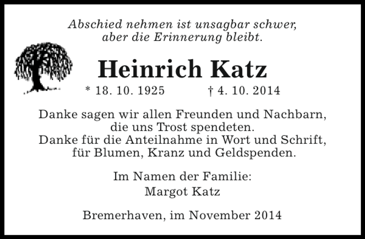 <p>Abschied nehmen ist unsagbar schwer,<br />aber die Erinnerung bleibt.</p><p>Heinrich Katz</p><p>* 18. 10. 1925</p><p>† 4. 10. 2014</p><p>Danke sagen wir allen Freunden und Nachbarn,<br />die uns Trost spendeten.<br />Danke für die Anteilnahme in Wort und Schrift,<br />für Blumen, Kranz und Geldspenden.<br />Im Namen der Familie:<br />Margot Katz<br />Bremerhaven, im November 2014</p>