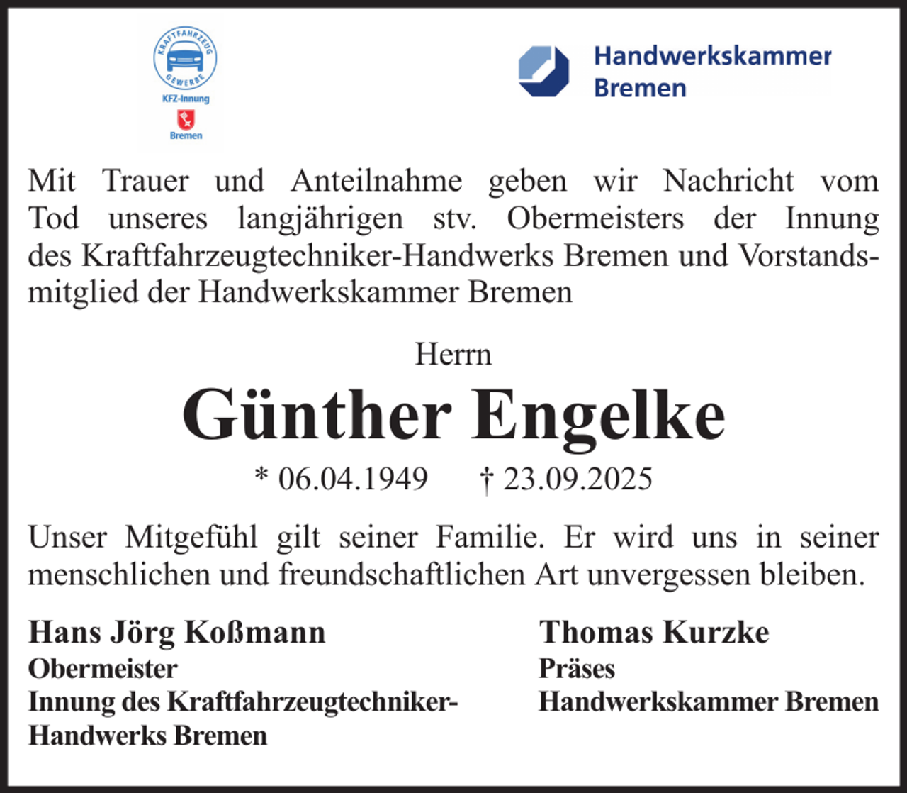 <p>Mit Trauer und Anteilnahme geben wir Nachricht vom<br />Tod unseres langjährigen stv. Obermeisters der Innung<br />des Kraftfahrzeugtechniker-Handwerks Bremen und Vorstandsmitglied der Handwerkskammer Bremen<br />Herrn</p>
<p>Günther Engelke<br />* 06.04.1949</p>
<p>† 23.09.2025</p>
<p>Unser Mitgefühl gilt seiner Familie. Er wird uns in seiner<br />menschlichen und freundschaftlichen Art unvergessen bleiben.<br />Hans Jörg Koßmann</p>
<p>Thomas Kurzke</p>
<p>Obermeister<br />Innung des KraftfahrzeugtechnikerHandwerks Bremen</p>
<p>Präses<br />Handwerkskammer Bremen</p>