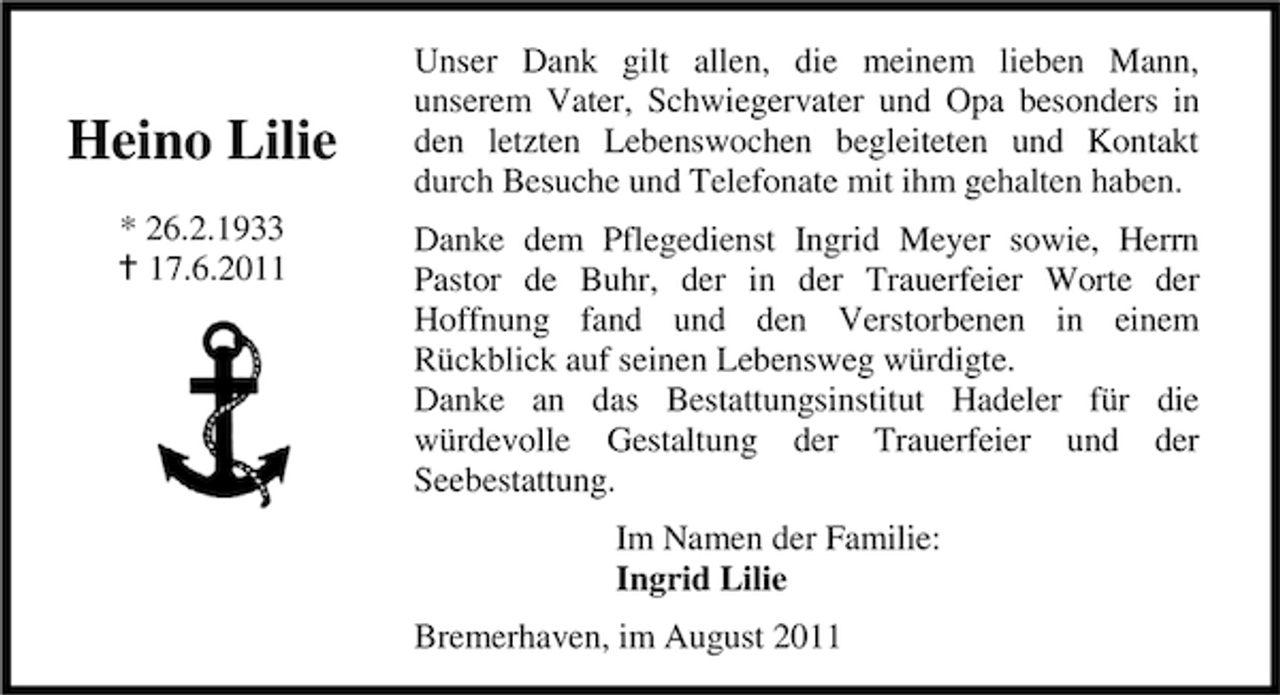 <p>Heino Lilie<br />* 26.2.1933<br />17.6.2011</p><p>Unser Dank gilt allen, die meinem lieben Mann,<br />unserem Vater, Schwiegervater und Opa besonders in<br />den letzten Lebenswochen begleiteten und Kontakt<br />durch Besuche und Telefonate mit ihm gehalten haben.<br />Danke dem Pflegedienst Ingrid Meyer sowie, Herrn<br />Pastor de Buhr, der in der Trauerfeier Worte der<br />Hoffnung fand und den Verstorbenen in einem<br />Rückblick auf seinen Lebensweg würdigte.<br />Danke an das Bestattungsinstitut Hadeler für die<br />würdevolle Gestaltung der Trauerfeier und der<br />Seebestattung.<br />Im Namen der Familie:<br />Ingrid Lilie<br />Bremerhaven, im August 2011</p>