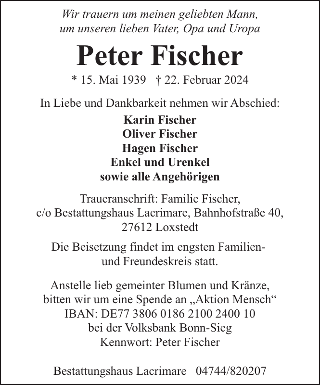<p>Wir trauern um meinen geliebten Mann,<br />um unseren lieben Vater, Opa und Uropa</p><p>Peter Fischer</p><p>* 15. Mai 1939 † 22. Februar 2024<br />In Liebe und Dankbarkeit nehmen wir Abschied:<br />Karin Fischer<br />Oliver Fischer<br />Hagen Fischer<br />Enkel und Urenkel<br />sowie alle Angehörigen<br />Traueranschrift: Familie Fischer,<br />c/o Bestattungshaus Lacrimare, Bahnhofstraße 40,<br />27612 Loxstedt<br />Die Beisetzung findet im engsten Familienund Freundeskreis statt.<br />Anstelle lieb gemeinter Blumen und Kränze,<br />bitten wir um eine Spende an „Aktion Mensch“<br />IBAN: DE77 3806 0186 2100 2400 10<br />bei der Volksbank Bonn-Sieg<br />Kennwort: Peter Fischer<br />Bestattungshaus Lacrimare 04744/820207</p>