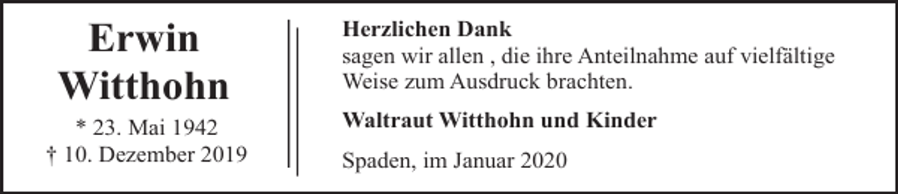 <p>Erwin<br />Witthohn<br />* 23. Mai 1942<br />† 10. Dezember 2019</p><p>Herzlichen Dank<br />sagen wir allen , die ihre Anteilnahme auf vielfältige<br />Weise zum Ausdruck brachten.<br />Waltraut Witthohn und Kinder<br />Spaden, im Januar 2020</p>