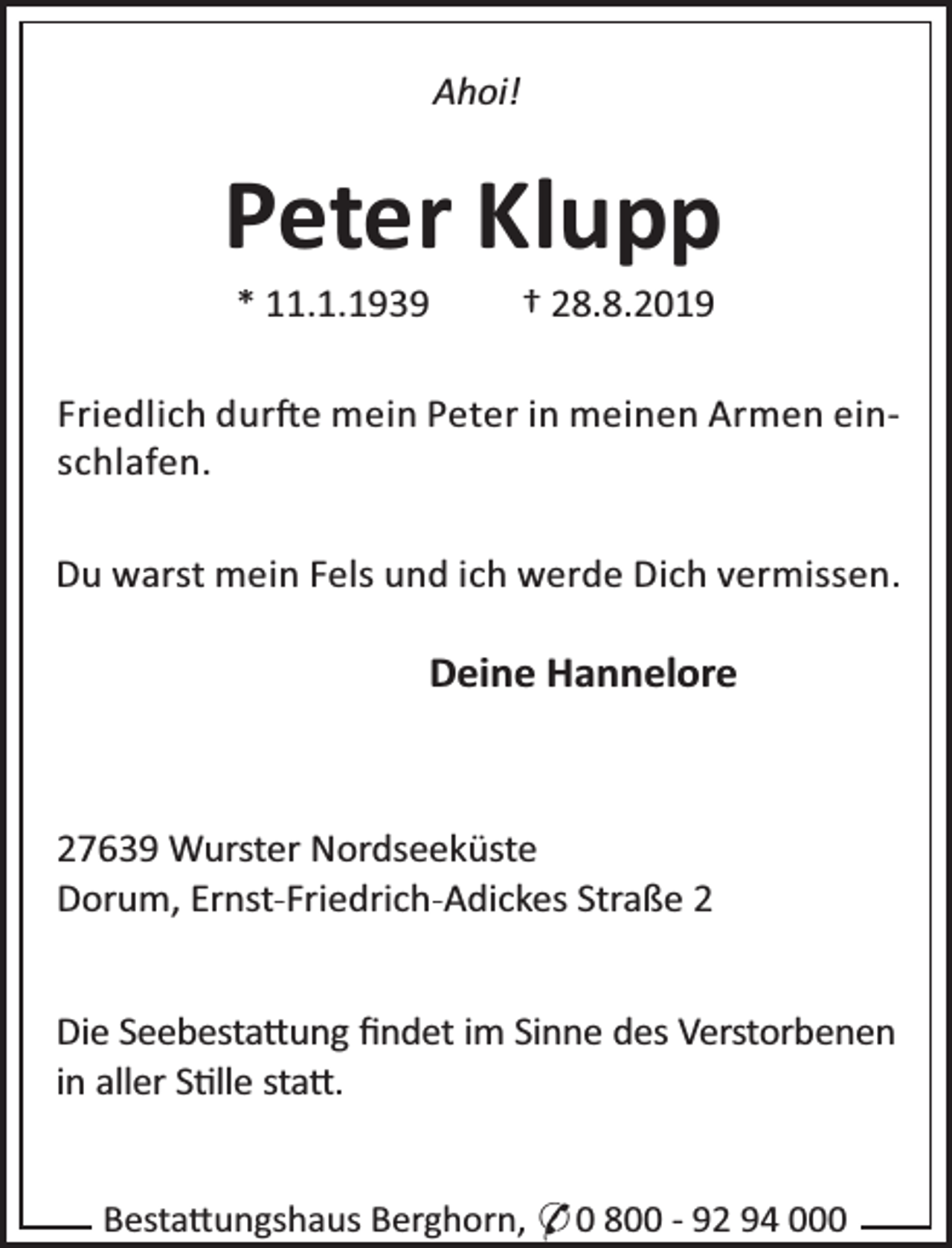 <p>Ahoi!</p>
<p>Peter Klupp<br />* 11.1.1939</p>
<p>† 28.8.2019</p>
<p>Friedlich dur e mein Peter in meinen Armen einschlafen.<br />Du warst mein Fels und ich werde Dich vermissen.</p>
<p>Deine Hannelore</p>
<p>27639 Wurster Nordseeküste<br />Dorum, Ernst-Friedrich-Adickes Straße 2<br />Die Seebesta ung ﬁndet im Sinne des Verstorbenen<br />in aller S lle sta .<br />Besta ungshaus Berghorn, * 0 800 - 92 94 000</p>