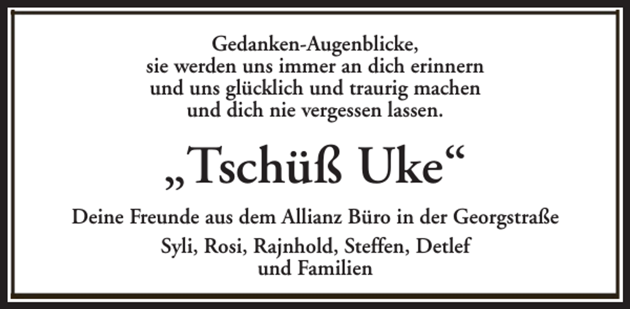 <p>Gedanken-Augenblicke,<br />sie werden uns immer an dich erinnern<br />und uns glücklich und traurig machen<br />und dich nie vergessen lassen.</p><p>„Tschüß Uke“<br />Deine Freunde aus dem Allianz Büro in der Georgstraße<br />Syli, Rosi, Rajnhold, Steffen, Detlef<br />und Familien</p>