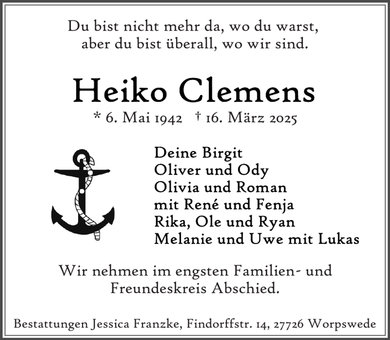 <p>Du bist nicht mehr da, wo du warst,<br />aber du bist überall, wo wir sind.</p>
<p>* 6. Mai 1942 † 16. März 2025</p>
<p>Wir nehmen im engsten Familien- und<br />Freundeskreis Abschied.<br />Bestattungen Jessica Franzke, Findorffstr. 14, 27726 Worpswede</p>
