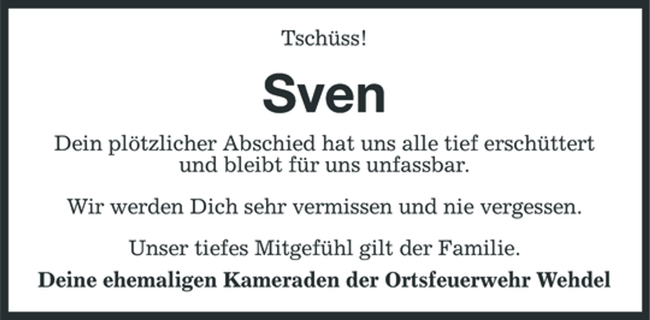 <p>Tschüss!</p>
<p>Sven<br />Dein plötzlicher Abschied hat uns alle tief erschüttert und bleibt für uns unfassbar. Wir werden Dich sehr vermissen und nie vergessen. Unser tiefes Mitgefühl gilt der Familie. Deine ehemaligen Kameraden der Ortsfeuerwehr Wehdel</p>