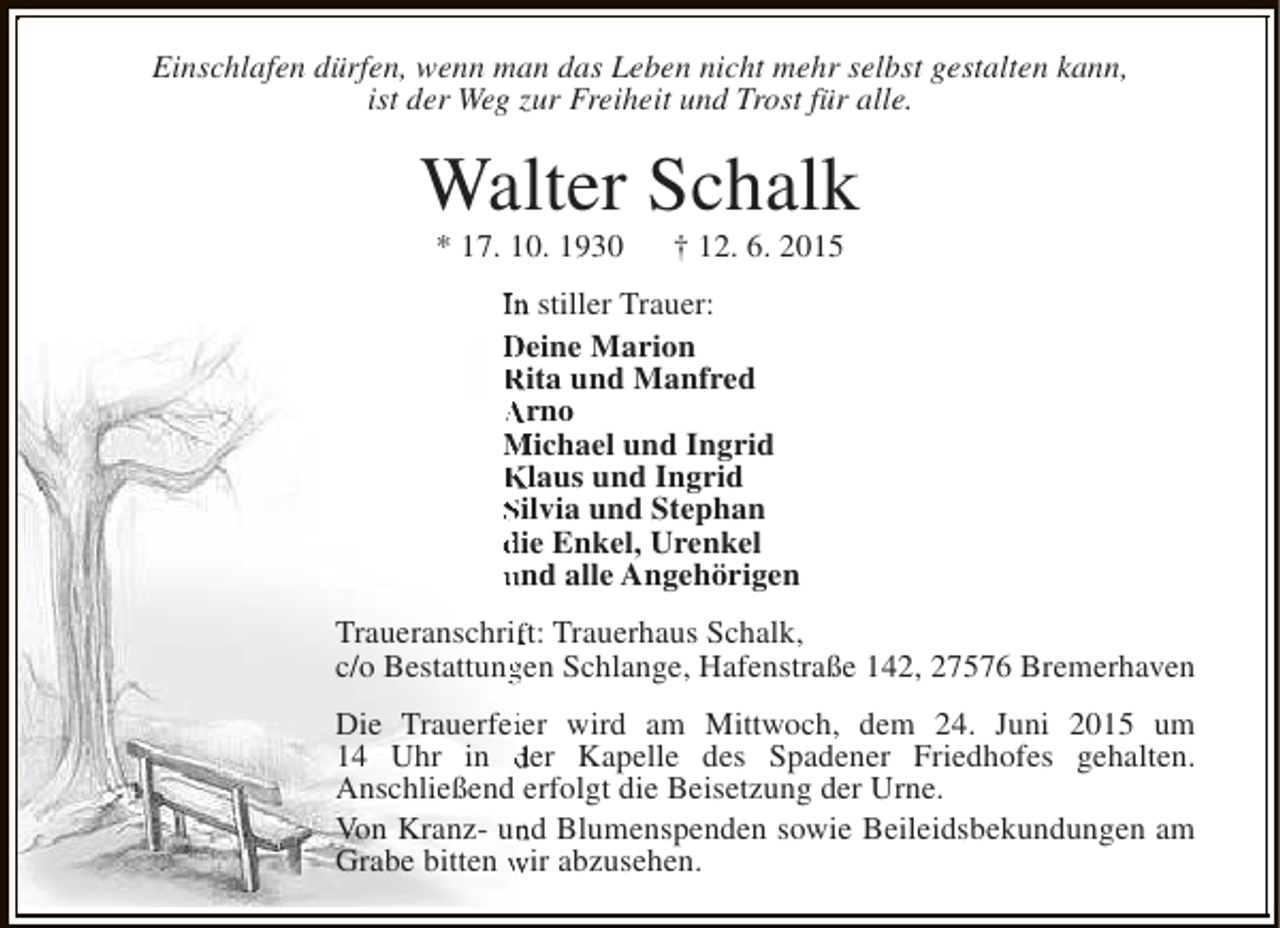<p>Einschlafen dürfen, wenn man das Leben nicht mehr selbst gestalten kann,<br />ist der Weg zur Freiheit und Trost für alle.</p><p>Walter Schalk<br />* 17. 10. 1930</p><p>† 12. 6. 2015</p><p>In stiller Trauer:<br />Deine Marion<br />Rita und Manfred<br />Arno<br />Michael und Ingrid<br />Klaus und Ingrid<br />Silvia und Stephan<br />die Enkel, Urenkel<br />und alle Angehörigen<br />Traueranschrift: Trauerhaus Schalk,<br />f<br />c/o Bestattungen Schlange, Hafenstraße 142, 27576 Bremerhaven<br />g<br />Die Trauerfeier wird am Mittwoch, dem 24. Juni 2015 um<br />i<br />14 Uhr in der Kapelle des Spadener Friedhofes gehalten.<br />Anschließend erfolgt die Beisetzung der Urne.<br />Von Kranz- und Blumenspenden sowie Beileidsbekundungen am<br />n<br />Grabe bitten wir abzusehen.</p>