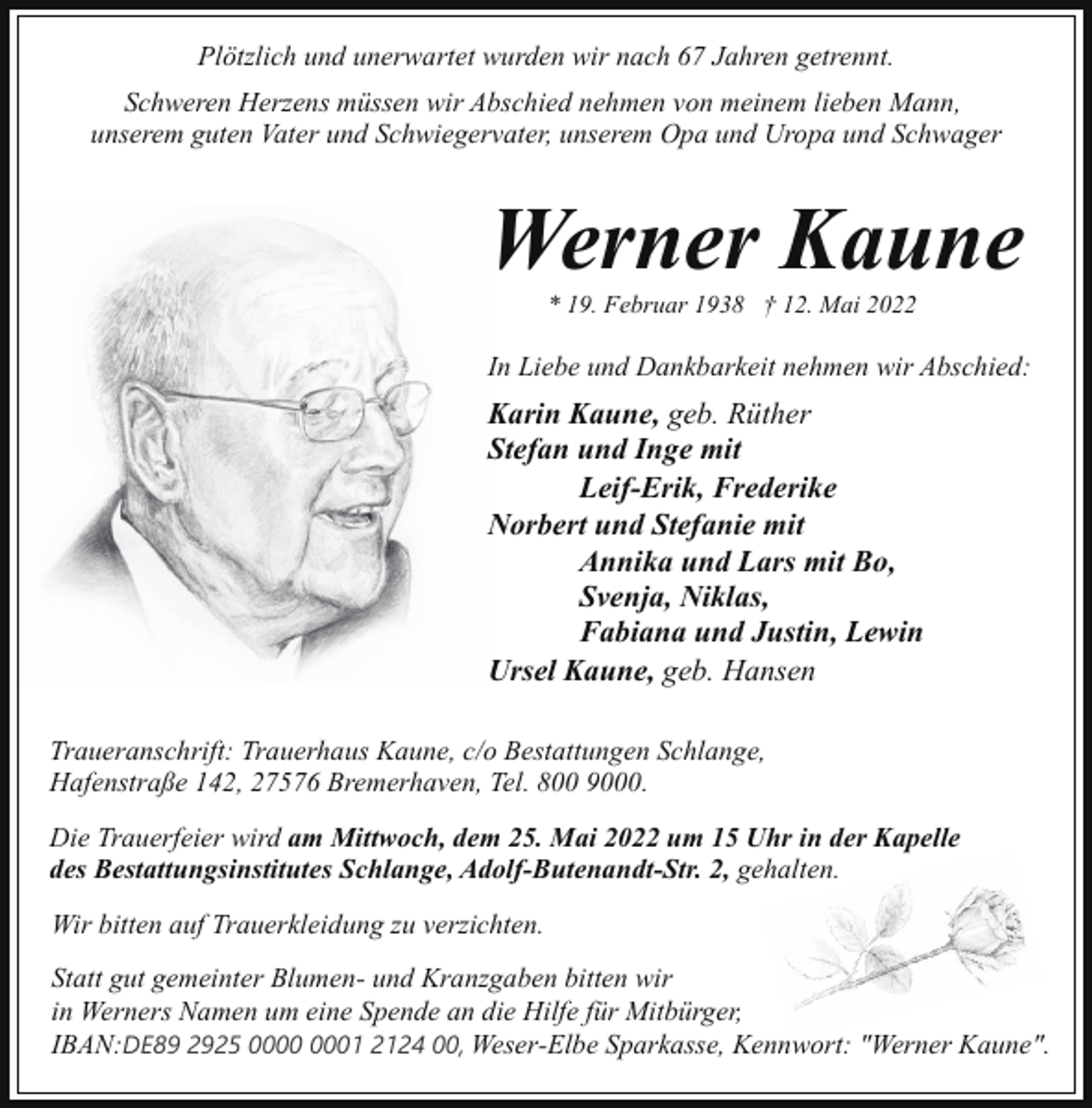 <p>Plötzlich und unerwartet wurden wir nach 67 Jahren getrennt.<br />Schweren Herzens müssen wir Abschied nehmen von meinem lieben Mann,<br />unserem guten Vater und Schwiegervater, unserem Opa und Uropa und Schwager</p><p>Werner Kaune<br />* 19. Februar 1938 † 12. Mai 2022</p><p>In Liebe und Dankbarkeit nehmen wir Abschied:</p><p>Karin Kaune, geb. Rüther<br />Stefan und Inge mit<br />Leif-Erik, Frederike<br />Norbert und Stefanie mit<br />Annika und Lars mit Bo,<br />Svenja, Niklas,<br />Fabiana und Justin, Lewin<br />Ursel Kaune, geb. Hansen<br />Traueranschrift: Trauerhaus Kaune, c/o Bestattungen Schlange,<br />Hafenstraße 142, 27576 Bremerhaven, Tel. 800 9000.<br />Die Trauerfeier wird am Mittwoch, dem 25. Mai 2022 um 15 Uhr in der Kapelle<br />des Bestattungsinstitutes Schlange, Adolf-Butenandt-Str. 2, gehalten.<br />Wir bitten auf Trauerkleidung zu verzichten.<br />Statt gut gemeinter Blumen- und Kranzgaben bitten wir<br />in Werners Namen um eine Spende an die Hilfe für Mitbürger,<br />IBAN:DE89 2925 01 2124 00, Weser-Elbe Sparkasse, Kennwort: "Werner Kaune".</p>